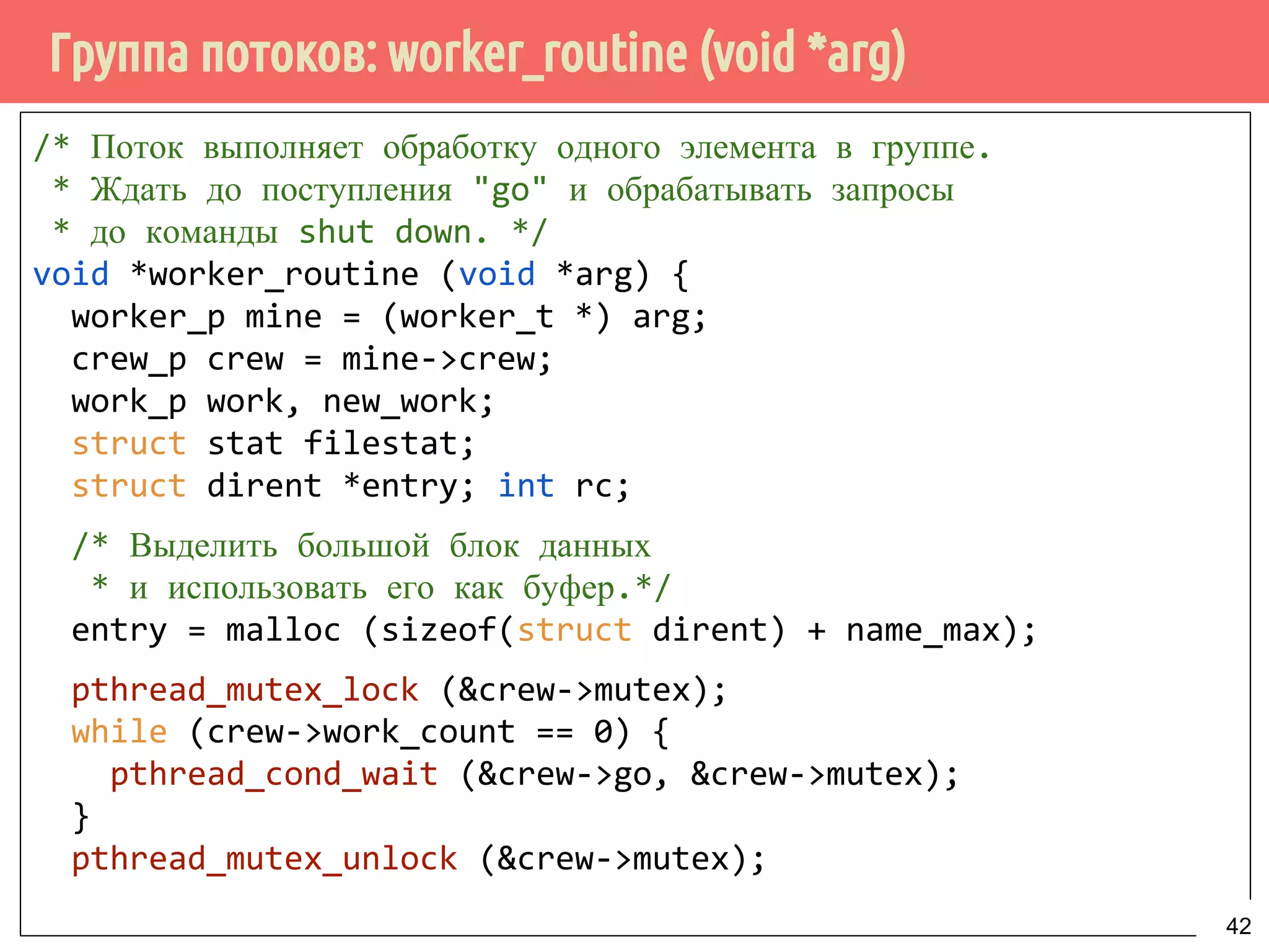 Группа потоков: worker_routine (void *arg)
/* Поток выполняет обработку одного элемента в группе.
* Ждать до поступления "go" и обрабатывать запросы
* до команды shut down. */
void *worker_routine (void *arg) {
worker_p mine = (worker_t *) arg;
crew_p crew = mine->crew;
work_p work, new_work;
struct stat filestat;
struct dirent *entry; int rc;
/* Выделить большой блок данных
* и использовать его как буфер.*/
entry = malloc (sizeof(struct dirent) + name_max);
pthread_mutex_lock (&crew->mutex);
while (crew->work_count == 0) {
pthread_cond_wait (&crew->go, &crew->mutex);
}
pthread_mutex_unlock (&crew->mutex);
42
 