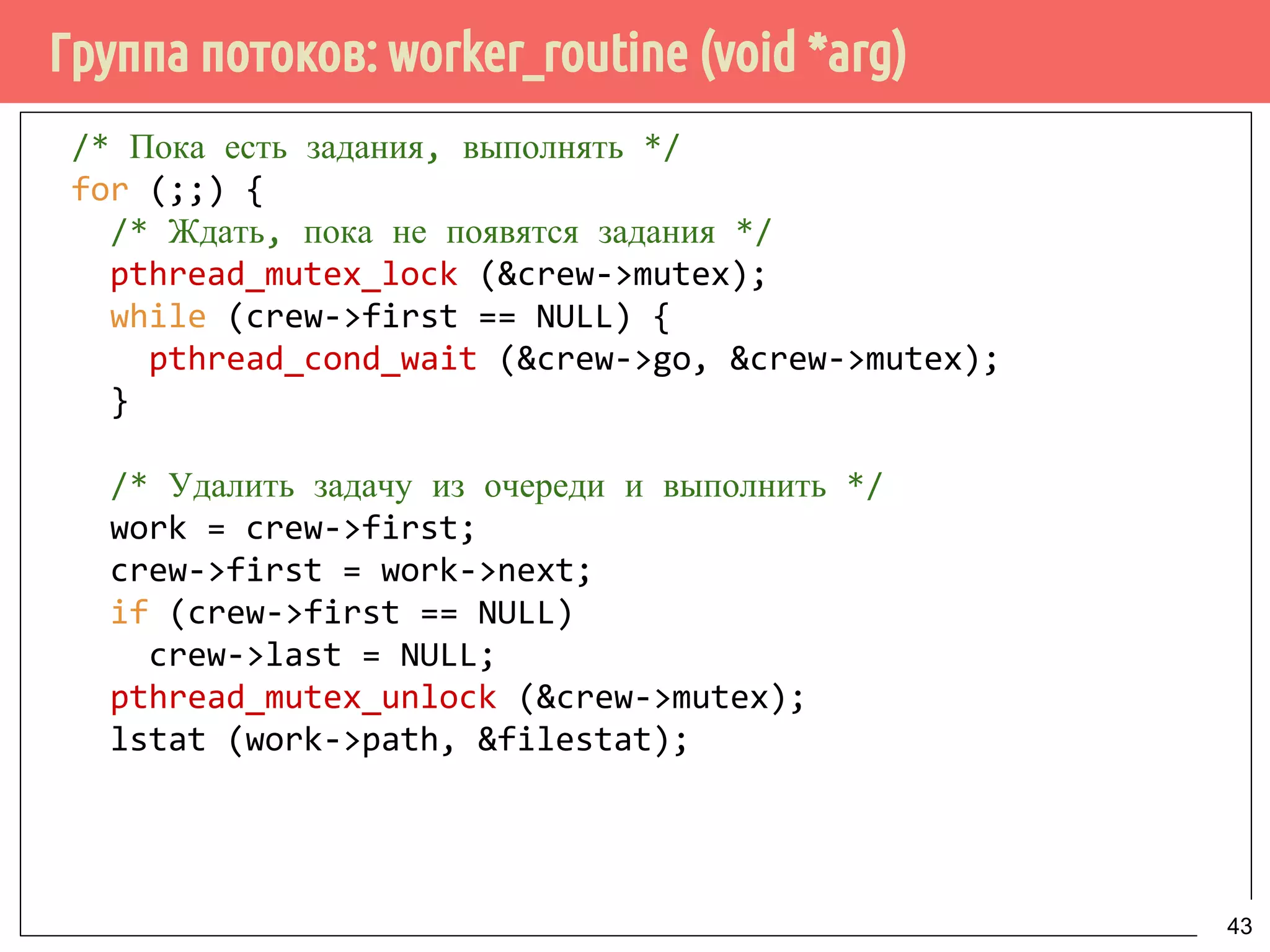 Группа потоков: worker_routine (void *arg)
/* Пока есть задания, выполнять */
for (;;) {
/* Ждать, пока не появятся задания */
pthread_mutex_lock (&crew->mutex);
while (crew->first == NULL) {
pthread_cond_wait (&crew->go, &crew->mutex);
}
/* Удалить задачу из очереди и выполнить */
work = crew->first;
crew->first = work->next;
if (crew->first == NULL)
crew->last = NULL;
pthread_mutex_unlock (&crew->mutex);
lstat (work->path, &filestat);
43
 