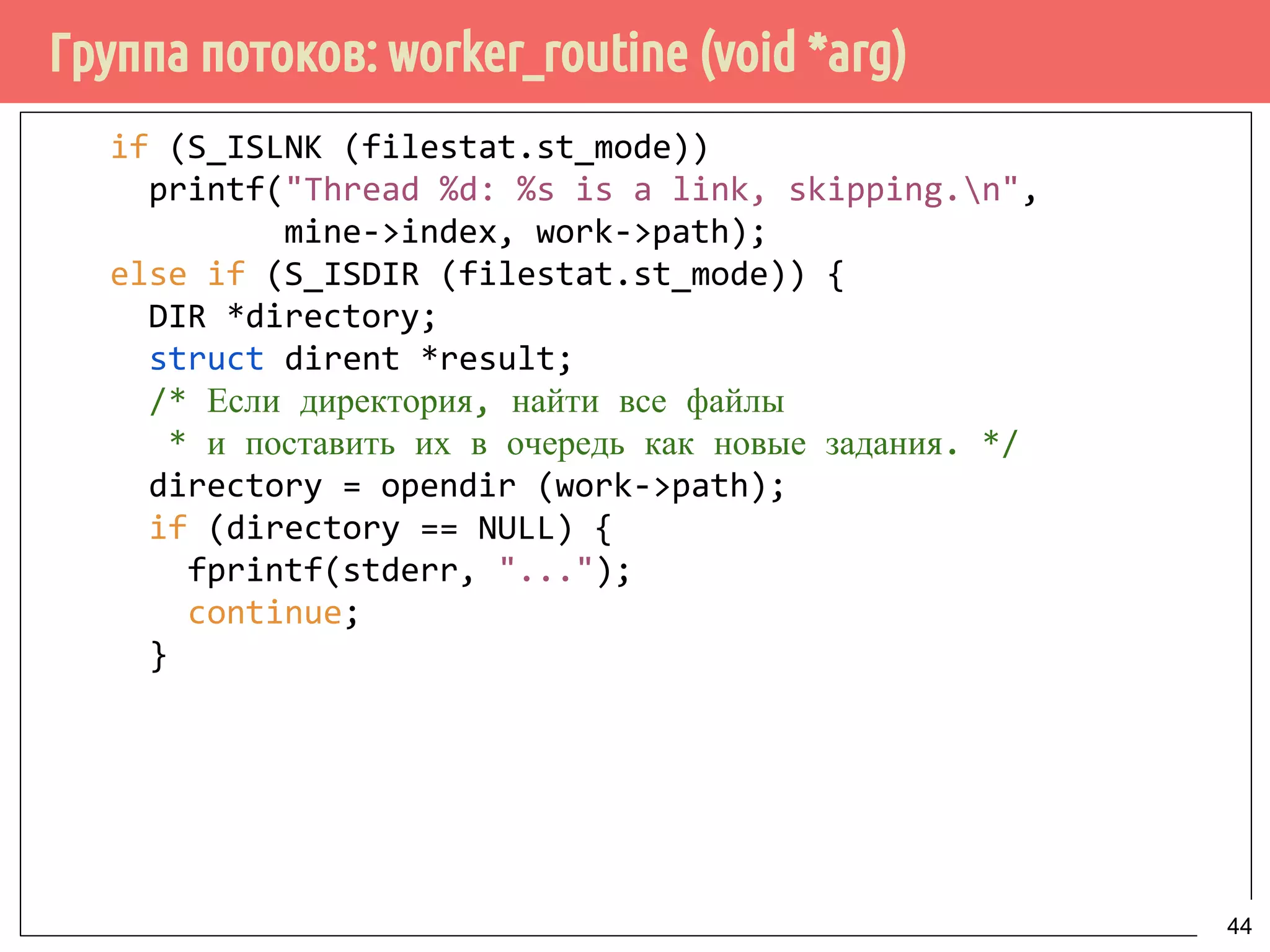 Группа потоков: worker_routine (void *arg)
if (S_ISLNK (filestat.st_mode))
printf("Thread %d: %s is a link, skipping.n",
mine->index, work->path);
else if (S_ISDIR (filestat.st_mode)) {
DIR *directory;
struct dirent *result;
/* Если директория, найти все файлы
* и поставить их в очередь как новые задания. */
directory = opendir (work->path);
if (directory == NULL) {
fprintf(stderr, "...");
continue;
}
44
 