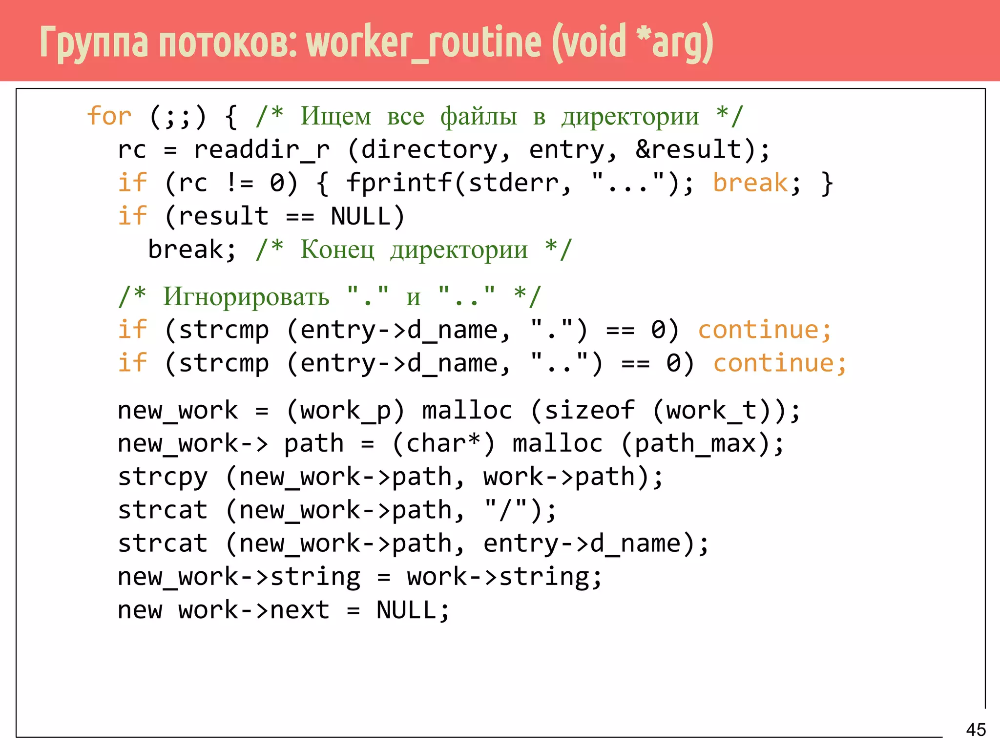 Группа потоков: worker_routine (void *arg)
for (;;) { /* Ищем все файлы в директории */
rc = readdir_r (directory, entry, &result);
if (rc != 0) { fprintf(stderr, "..."); break; }
if (result == NULL)
break; /* Конец директории */
/* Игнорировать "." и ".." */
if (strcmp (entry->d_name, ".") == 0) continue;
if (strcmp (entry->d_name, "..") == 0) continue;
new_work = (work_p) malloc (sizeof (work_t));
new_work->path = (char*) malloc (path_max);
strcpy (new_work->path, work->path);
strcat (new_work->path, "/");
strcat (new_work->path, entry->d_name);
new_work->string = work->string;
new work->next = NULL;
45
 