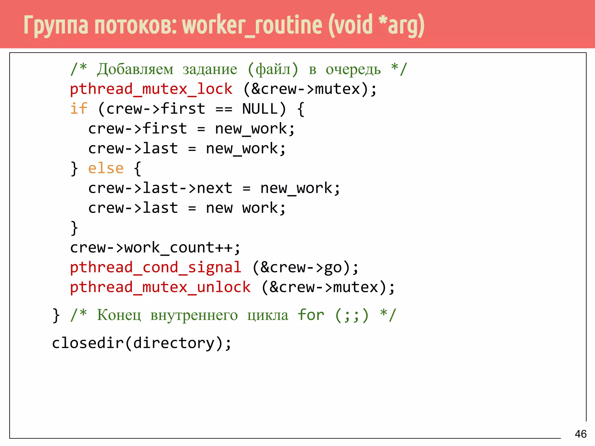 Группа потоков: worker_routine (void *arg)
/* Добавляем задание (файл) в очередь */
pthread_mutex_lock (&crew->mutex);
if (crew->first == NULL) {
crew->first = new_work;
crew->last = new_work;
} else {
crew->last->next = new_work;
crew->last = new work;
}
crew->work_count++;
pthread_cond_signal (&crew->go);
pthread_mutex_unlock (&crew->mutex);
} /* Конец внутреннего цикла for (;;) */
closedir(directory);
46
 