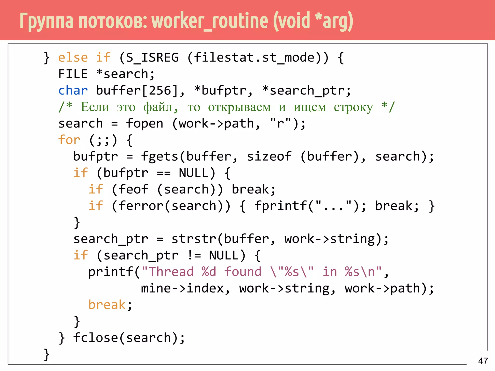 Группа потоков: worker_routine (void *arg)
} else if (S_ISREG (filestat.st_mode)) {
FILE *search;
char buffer[256], *bufptr, *search_ptr;
/* Если это файл, то открываем и ищем строку */
search = fopen (work->path, "r");
for (;;) {
bufptr = fgets(buffer, sizeof (buffer), search);
if (bufptr == NULL) {
if (feof (search)) break;
if (ferror(search)) { fprintf("..."); break; }
}
search_ptr = strstr(buffer, work->string);
if (search_ptr != NULL) {
printf("Thread %d found "%s" in %sn",
mine->index, work->string, work->path);
break;
}
} fclose(search);
} 47
 