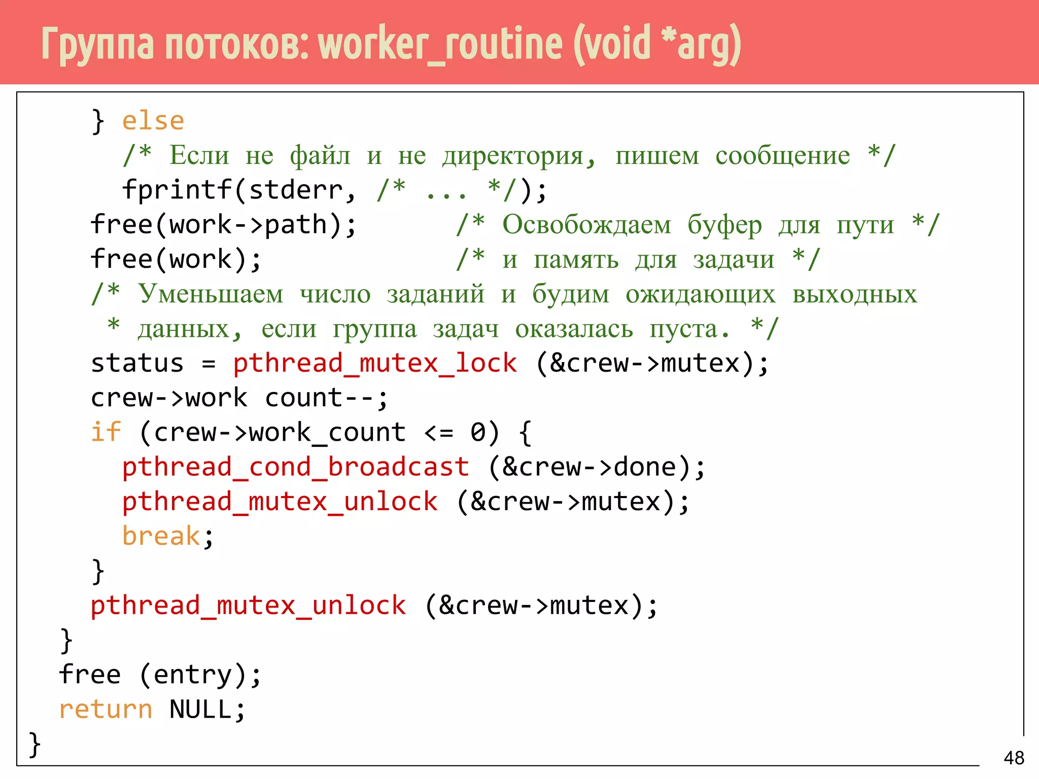 Группа потоков: worker_routine (void *arg)
} else
/* Если не файл и не директория, пишем сообщение */
fprintf(stderr, /* ... */);
free(work->path); /* Освобождаем буфер для пути */
free(work); /* и память для задачи */
/* Уменьшаем число заданий и будим ожидающих выходных
* данных, если группа задач оказалась пуста. */
status = pthread_mutex_lock (&crew->mutex);
crew->work count--;
if (crew->work_count <= 0) {
pthread_cond_broadcast (&crew->done);
pthread_mutex_unlock (&crew->mutex);
break;
}
pthread_mutex_unlock (&crew->mutex);
}
free (entry);
return NULL;
} 48
 