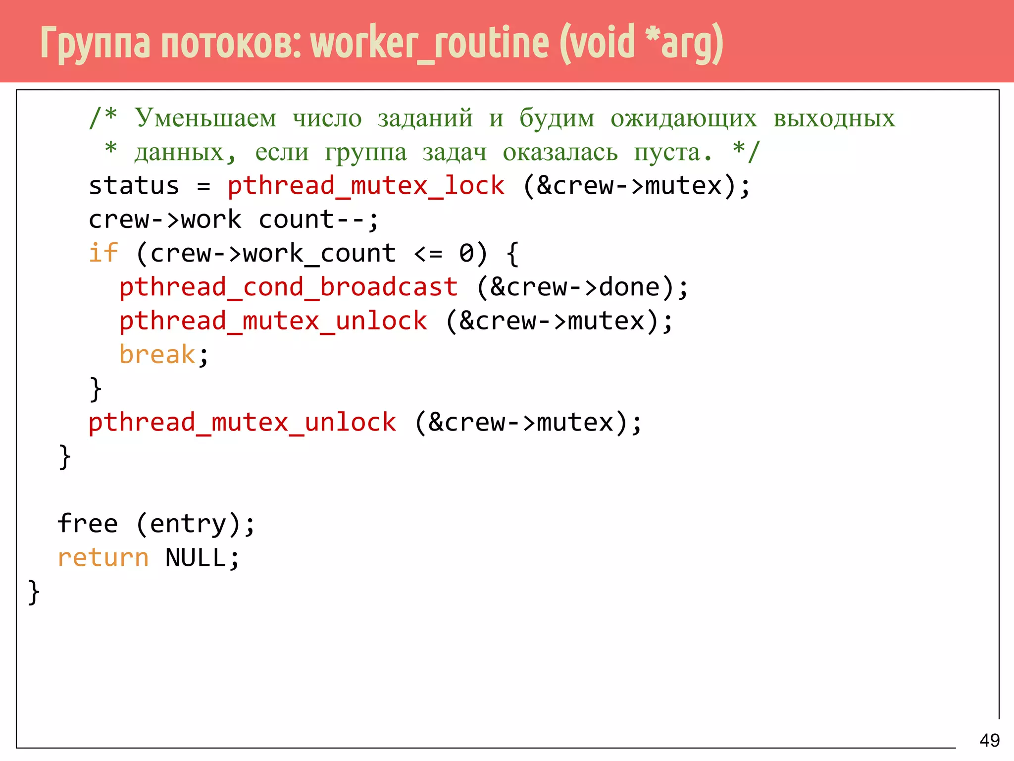 Группа потоков: worker_routine (void *arg)
/* Уменьшаем число заданий и будим ожидающих выходных
* данных, если группа задач оказалась пуста. */
status = pthread_mutex_lock (&crew->mutex);
crew->work count--;
if (crew->work_count <= 0) {
pthread_cond_broadcast (&crew->done);
pthread_mutex_unlock (&crew->mutex);
break;
}
pthread_mutex_unlock (&crew->mutex);
}
free (entry);
return NULL;
}
49
 