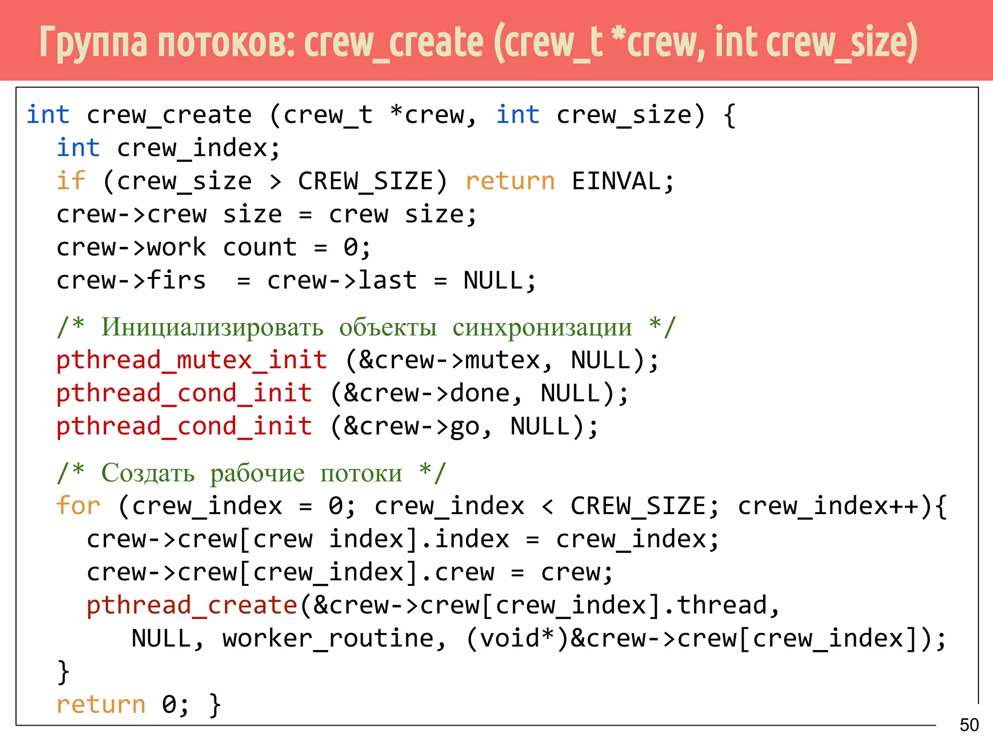 Группа потоков: crew_create (crew_t *crew, int crew_size)
int crew_create (crew_t *crew, int crew_size) {
int crew_index;
if (crew_size > CREW_SIZE) return EINVAL;
crew->crew size = crew size;
crew->work count = 0;
crew->firs = crew->last = NULL;
/* Инициализировать объекты синхронизации */
pthread_mutex_init (&crew->mutex, NULL);
pthread_cond_init (&crew->done, NULL);
pthread_cond_init (&crew->go, NULL);
/* Создать рабочие потоки */
for (crew_index = 0; crew_index < CREW_SIZE; crew_index++){
crew->crew[crew index].index = crew_index;
crew->crew[crew_index].crew = crew;
pthread_create(&crew->crew[crew_index].thread,
NULL, worker_routine, (void*)&crew->crew[crew_index]);
}
return 0; }
50
 