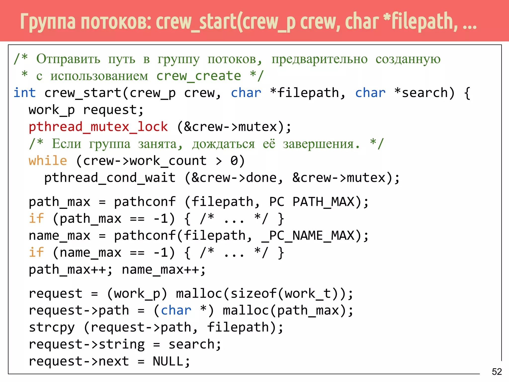 Группа потоков: crew_start(crew_p crew, char *filepath, ...
/* Отправить путь в группу потоков, предварительно созданную
* с использованием crew_create */
int crew_start(crew_p crew, char *filepath, char *search) {
work_p request;
pthread_mutex_lock (&crew->mutex);
/* Если группа занята, дождаться её завершения. */
while (crew->work_count > 0)
pthread_cond_wait (&crew->done, &crew->mutex);
path_max = pathconf (filepath, PC PATH_MAX);
if (path_max == -1) { /* ... */ }
name_max = pathconf(filepath, _PC_NAME_MAX);
if (name_max == -1) { /* ... */ }
path_max++; name_max++;
request = (work_p) malloc(sizeof(work_t));
request->path = (char *) malloc(path_max);
strcpy (request->path, filepath);
request->string = search;
request->next = NULL;
52
 