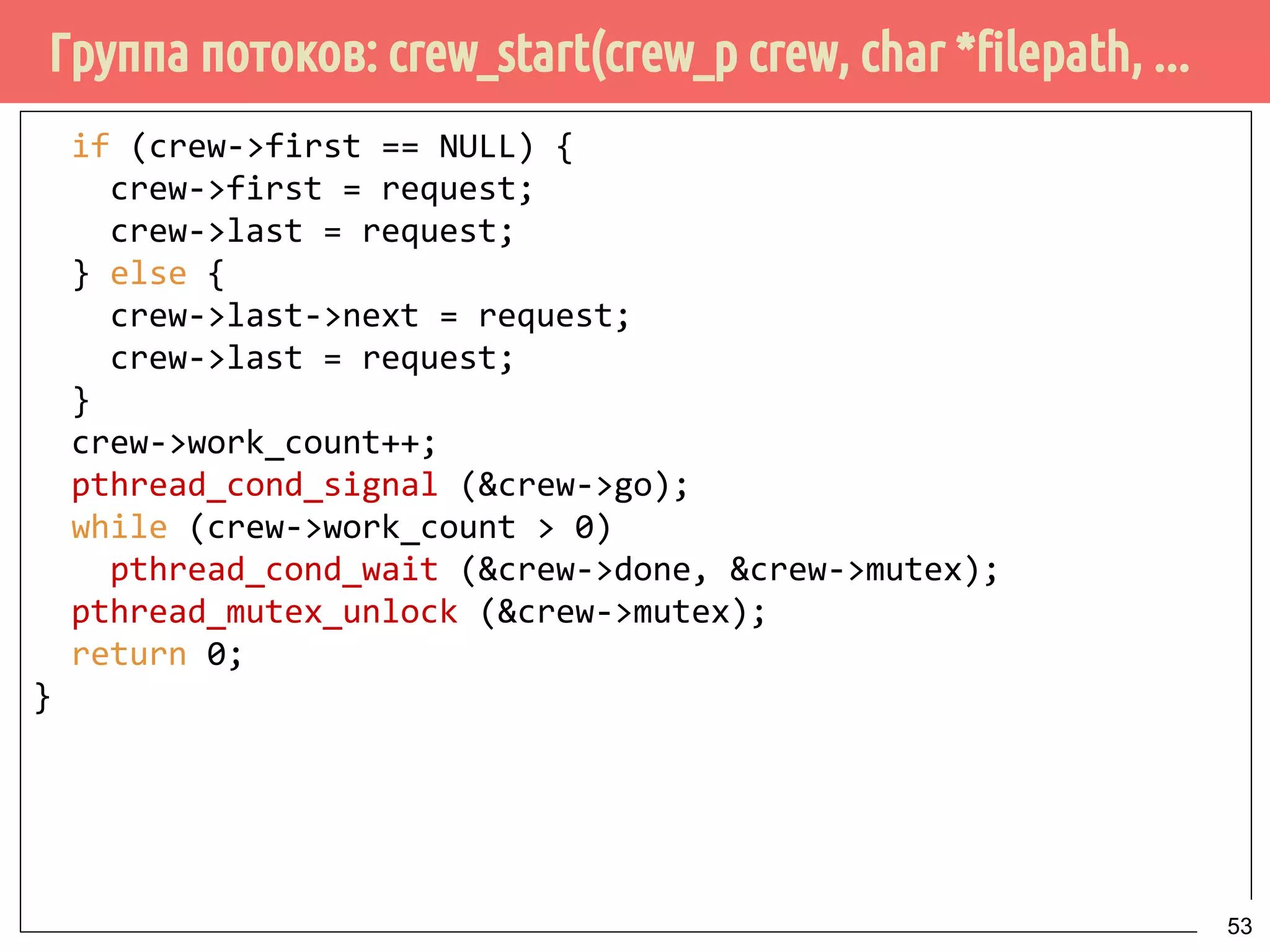 Группа потоков: crew_start(crew_p crew, char *filepath, ...
if (crew->first == NULL) {
crew->first = request;
crew->last = request;
} else {
crew->last->next = request;
crew->last = request;
}
crew->work_count++;
pthread_cond_signal (&crew->go);
while (crew->work_count > 0)
pthread_cond_wait (&crew->done, &crew->mutex);
pthread_mutex_unlock (&crew->mutex);
return 0;
}
53
 