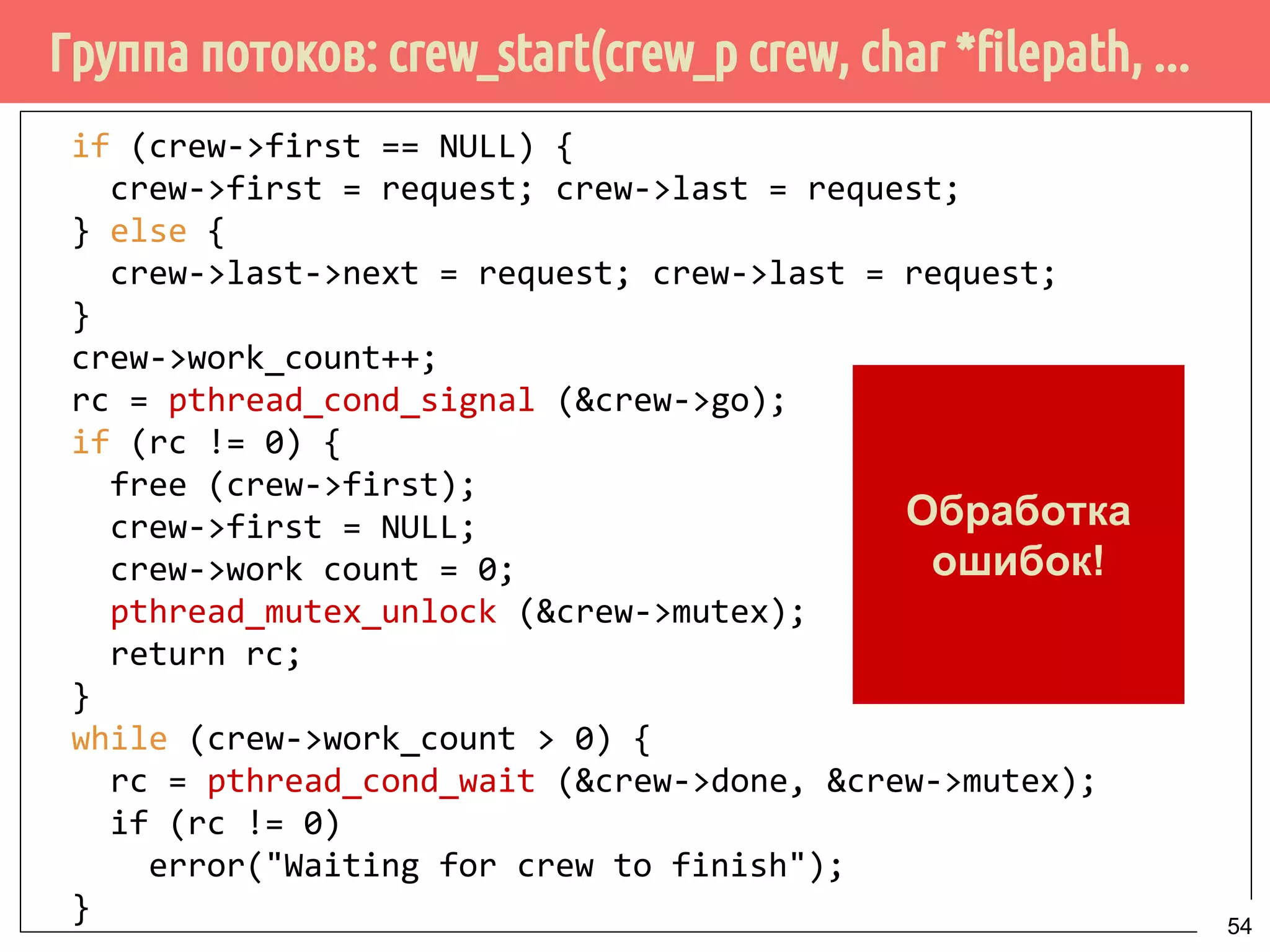 Группа потоков: crew_start(crew_p crew, char *filepath, ...
if (crew->first == NULL) {
crew->first = request; crew->last = request;
} else {
crew->last->next = request; crew->last = request;
}
crew->work_count++;
rc = pthread_cond_signal (&crew->go);
if (rc != 0) {
free (crew->first);
crew->first = NULL;
crew->work count = 0;
pthread_mutex_unlock (&crew->mutex);
return rc;
}
while (crew->work_count > 0) {
rc = pthread_cond_wait (&crew->done, &crew->mutex);
if (rc != 0)
error("Waiting for crew to finish");
}
Обработка
ошибок!
54
 