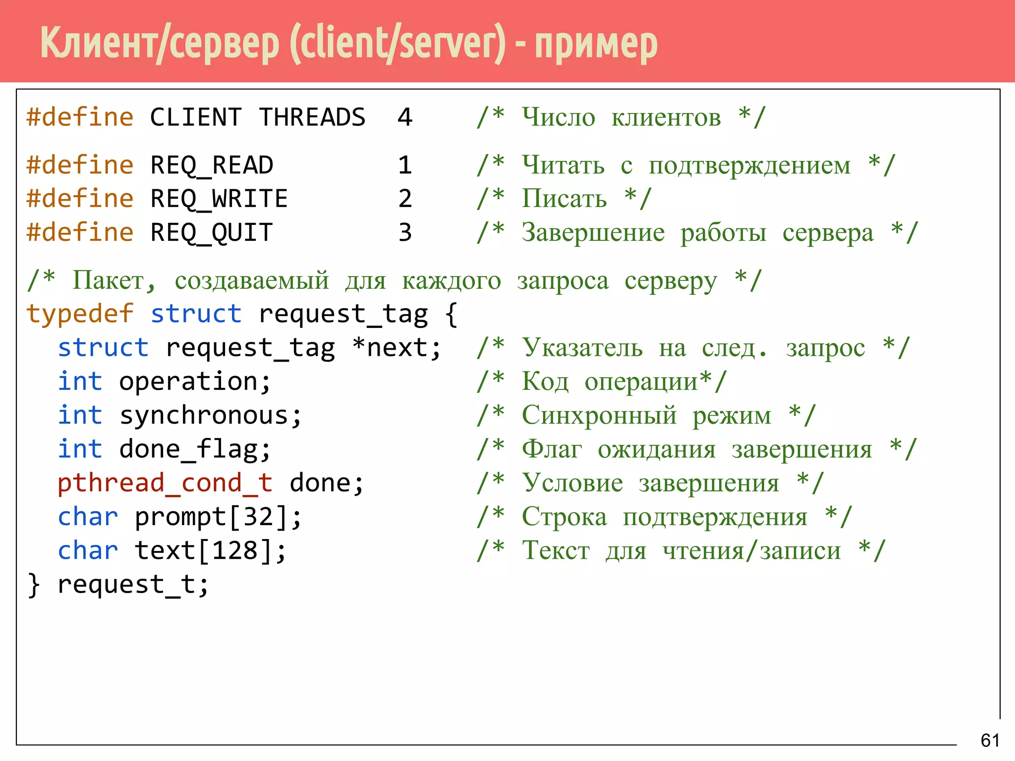 Клиент/сервер (client/server) - пример
#define CLIENT THREADS 4 /* Число клиентов */
#define REQ_READ 1 /* Читать с подтверждением */
#define REQ_WRITE 2 /* Писать */
#define REQ_QUIT 3 /* Завершение работы сервера */
/* Пакет, создаваемый для каждого запроса серверу */
typedef struct request_tag {
struct request_tag *next; /* Указатель на след. запрос */
int operation; /* Код операции*/
int synchronous; /* Синхронный режим */
int done_flag; /* Флаг ожидания завершения */
pthread_cond_t done; /* Условие завершения */
char prompt[32]; /* Строка подтверждения */
char text[128]; /* Текст для чтения/записи */
} request_t;
61
 