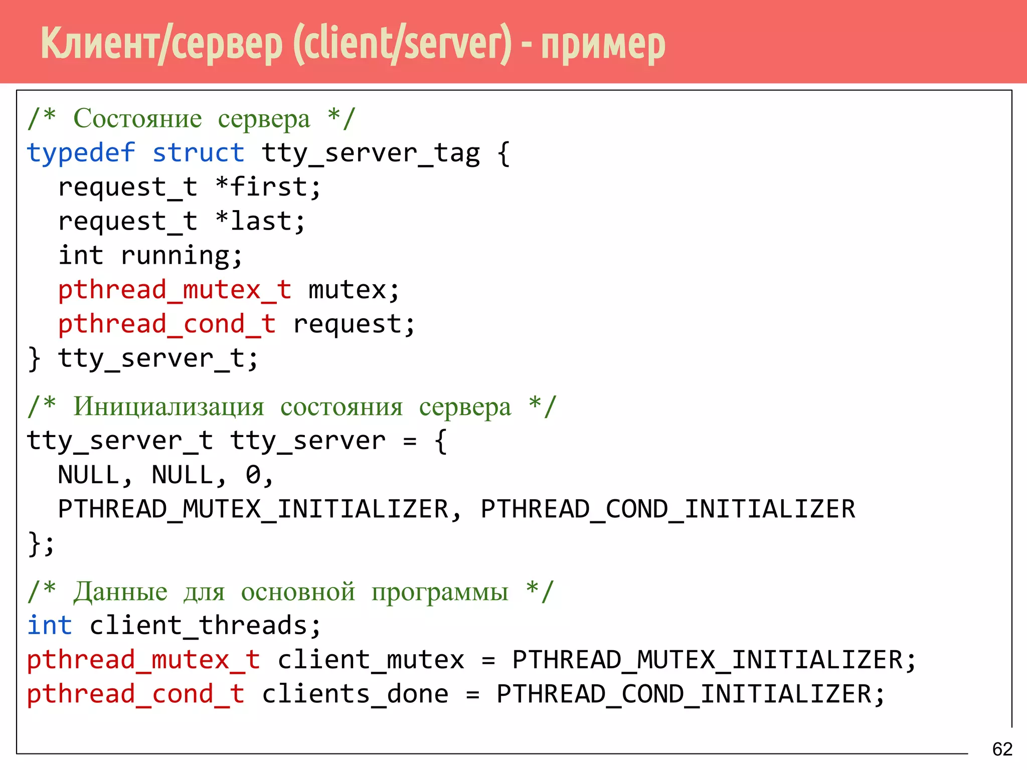 Клиент/сервер (client/server) - пример
/* Состояние сервера */
typedef struct tty_server_tag {
request_t *first;
request_t *last;
int running;
pthread_mutex_t mutex;
pthread_cond_t request;
} tty_server_t;
/* Инициализация состояния сервера */
tty_server_t tty_server = {
NULL, NULL, 0,
PTHREAD_MUTEX_INITIALIZER, PTHREAD_COND_INITIALIZER
};
/* Данные для основной программы */
int client_threads;
pthread_mutex_t client_mutex = PTHREAD_MUTEX_INITIALIZER;
pthread_cond_t clients_done = PTHREAD_COND_INITIALIZER;
62
 