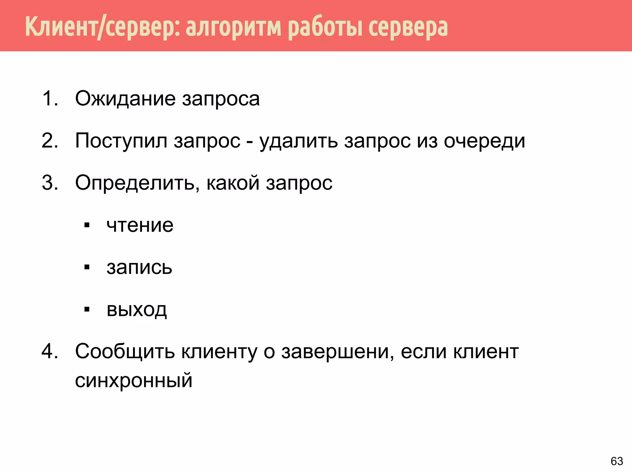 Клиент/сервер: алгоритм работы сервера
1. Ожидание запроса
2. Поступил запрос - удалить запрос из очереди
3. Определить, какой запрос
▪ чтение
▪ запись
▪ выход
4. Сообщить клиенту о завершени, если клиент
синхронный
63
 