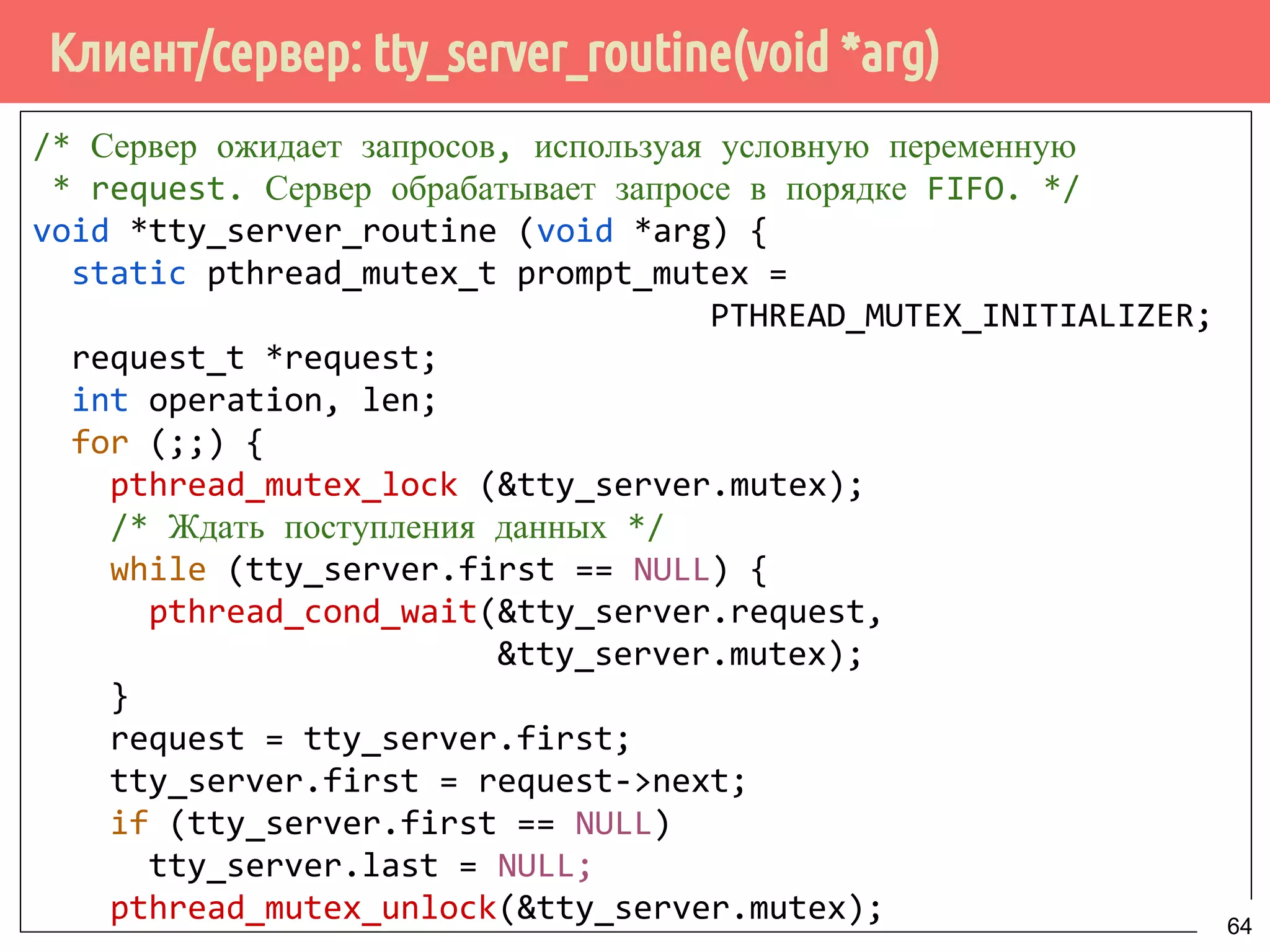 Клиент/сервер: tty_server_routine(void *arg)
/* Сервер ожидает запросов, используая условную переменную
* request. Сервер обрабатывает запросе в порядке FIFO. */
void *tty_server_routine (void *arg) {
static pthread_mutex_t prompt_mutex =
PTHREAD_MUTEX_INITIALIZER;
request_t *request;
int operation, len;
for (;;) {
pthread_mutex_lock (&tty_server.mutex);
/* Ждать поступления данных */
while (tty_server.first == NULL) {
pthread_cond_wait(&tty_server.request,
&tty_server.mutex);
}
request = tty_server.first;
tty_server.first = request->next;
if (tty_server.first == NULL)
tty_server.last = NULL;
pthread_mutex_unlock(&tty_server.mutex); 64
 