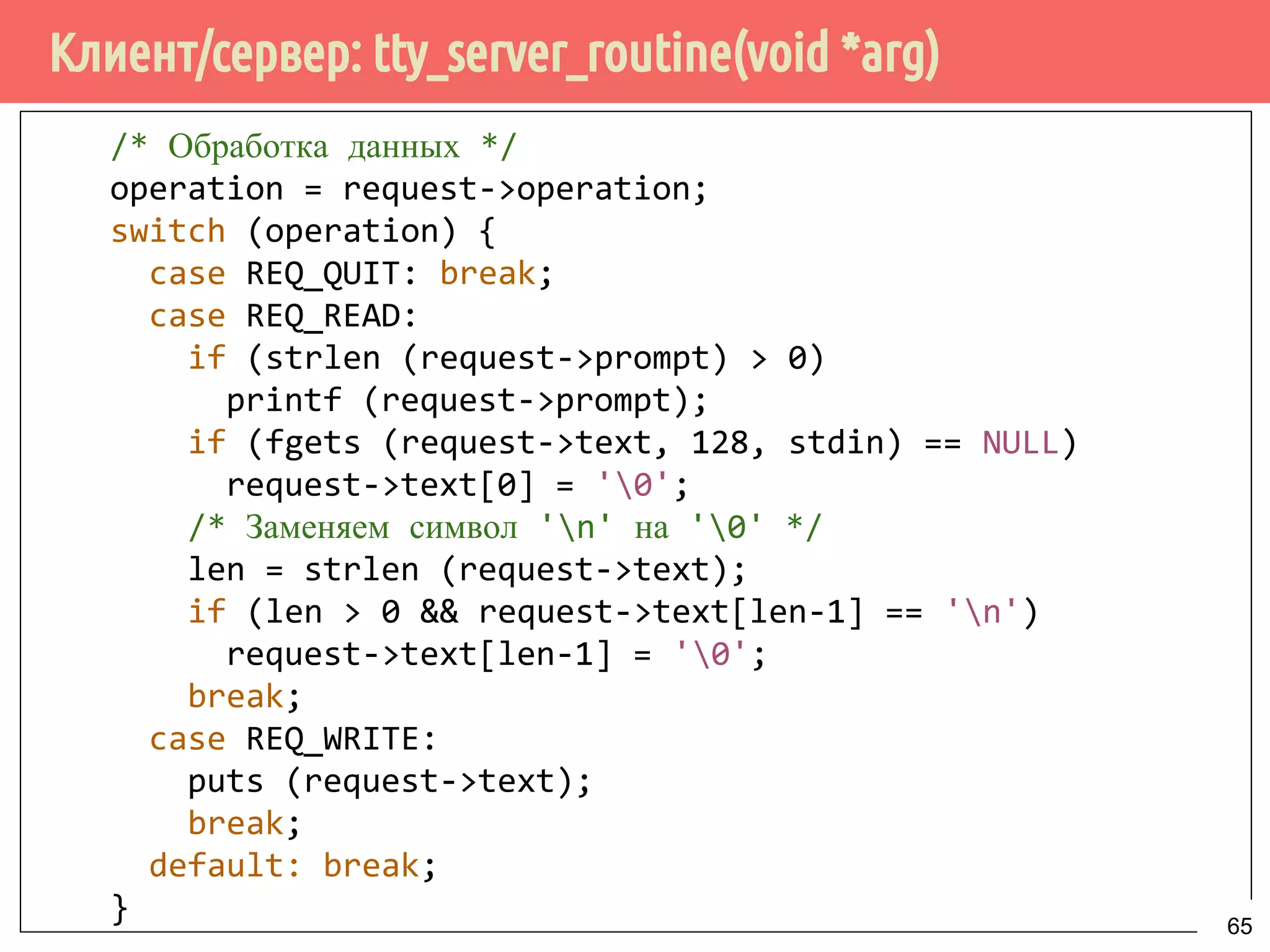 Клиент/сервер: tty_server_routine(void *arg)
/* Обработка данных */
operation = request->operation;
switch (operation) {
case REQ_QUIT: break;
case REQ_READ:
if (strlen (request->prompt) > 0)
printf (request->prompt);
if (fgets (request->text, 128, stdin) == NULL)
request->text[0] = '0';
/* Заменяем символ 'n' на '0' */
len = strlen (request->text);
if (len > 0 && request->text[len-1] == 'n')
request->text[len-1] = '0';
break;
case REQ_WRITE:
puts (request->text);
break;
default: break;
} 65
 