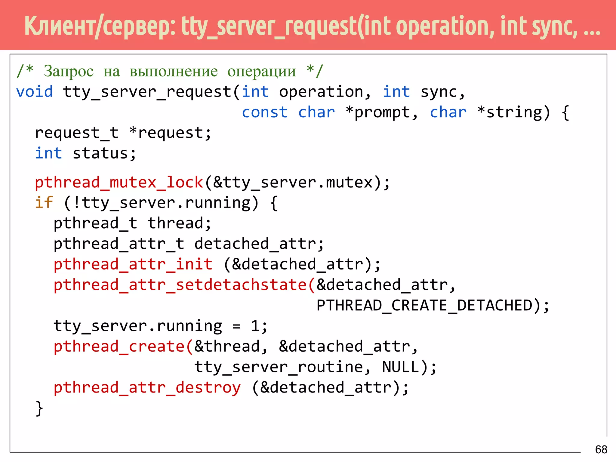 Клиент/сервер: tty_server_request(int operation, int sync, ...
/* Запрос на выполнение операции */
void tty_server_request(int operation, int sync,
const char *prompt, char *string) {
request_t *request;
int status;
pthread_mutex_lock(&tty_server.mutex);
if (!tty_server.running) {
pthread_t thread;
pthread_attr_t detached_attr;
pthread_attr_init (&detached_attr);
pthread_attr_setdetachstate(&detached_attr,
PTHREAD_CREATE_DETACHED);
tty_server.running = 1;
pthread_create(&thread, &detached_attr,
tty_server_routine, NULL);
pthread_attr_destroy (&detached_attr);
}
68
 