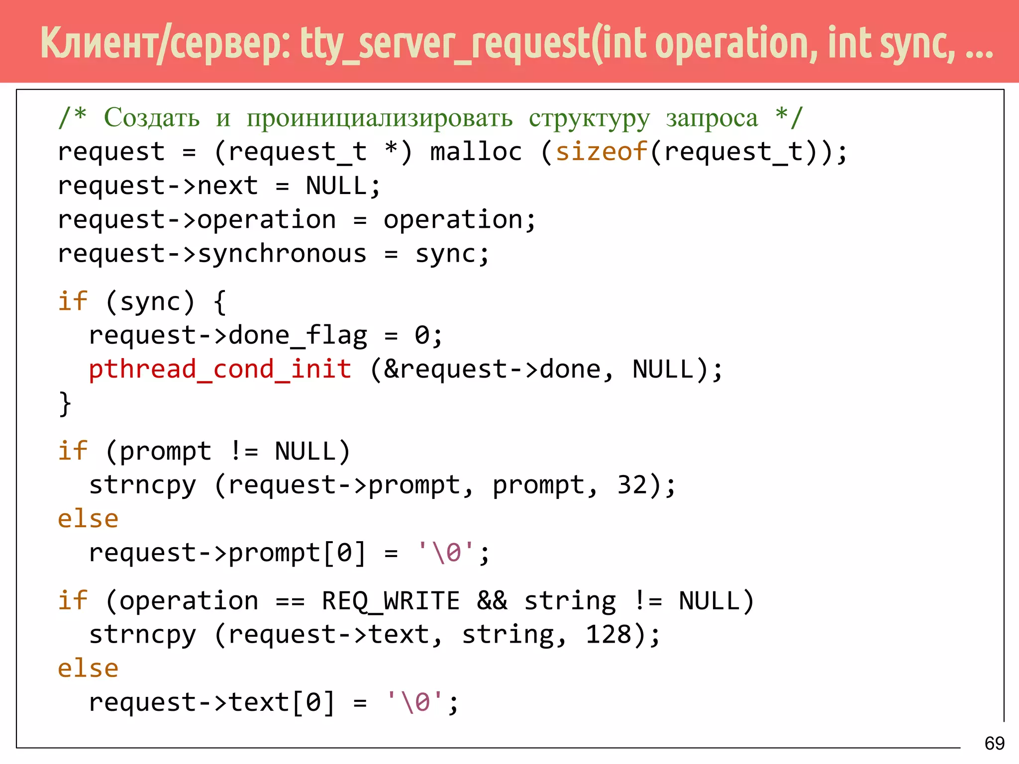 Клиент/сервер: tty_server_request(int operation, int sync, ...
/* Создать и проинициализировать структуру запроса */
request = (request_t *) malloc (sizeof(request_t));
request->next = NULL;
request->operation = operation;
request->synchronous = sync;
if (sync) {
request->done_flag = 0;
pthread_cond_init (&request->done, NULL);
}
if (prompt != NULL)
strncpy (request->prompt, prompt, 32);
else
request->prompt[0] = '0';
if (operation == REQ_WRITE && string != NULL)
strncpy (request->text, string, 128);
else
request->text[0] = '0';
69
 