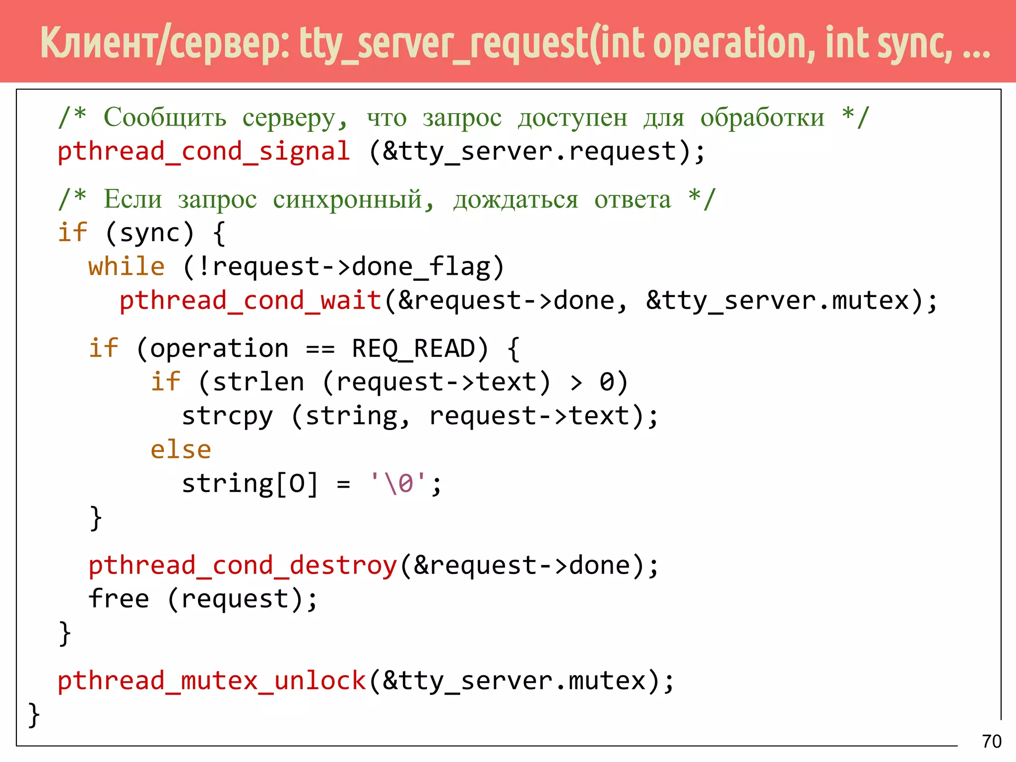 Клиент/сервер: tty_server_request(int operation, int sync, ...
/* Сообщить серверу, что запрос доступен для обработки */
pthread_cond_signal (&tty_server.request);
/* Если запрос синхронный, дождаться ответа */
if (sync) {
while (!request->done_flag)
pthread_cond_wait(&request->done, &tty_server.mutex);
if (operation == REQ_READ) {
if (strlen (request->text) > 0)
strcpy (string, request->text);
else
string[O] = '0';
}
pthread_cond_destroy(&request->done);
free (request);
}
pthread_mutex_unlock(&tty_server.mutex);
}
70
 