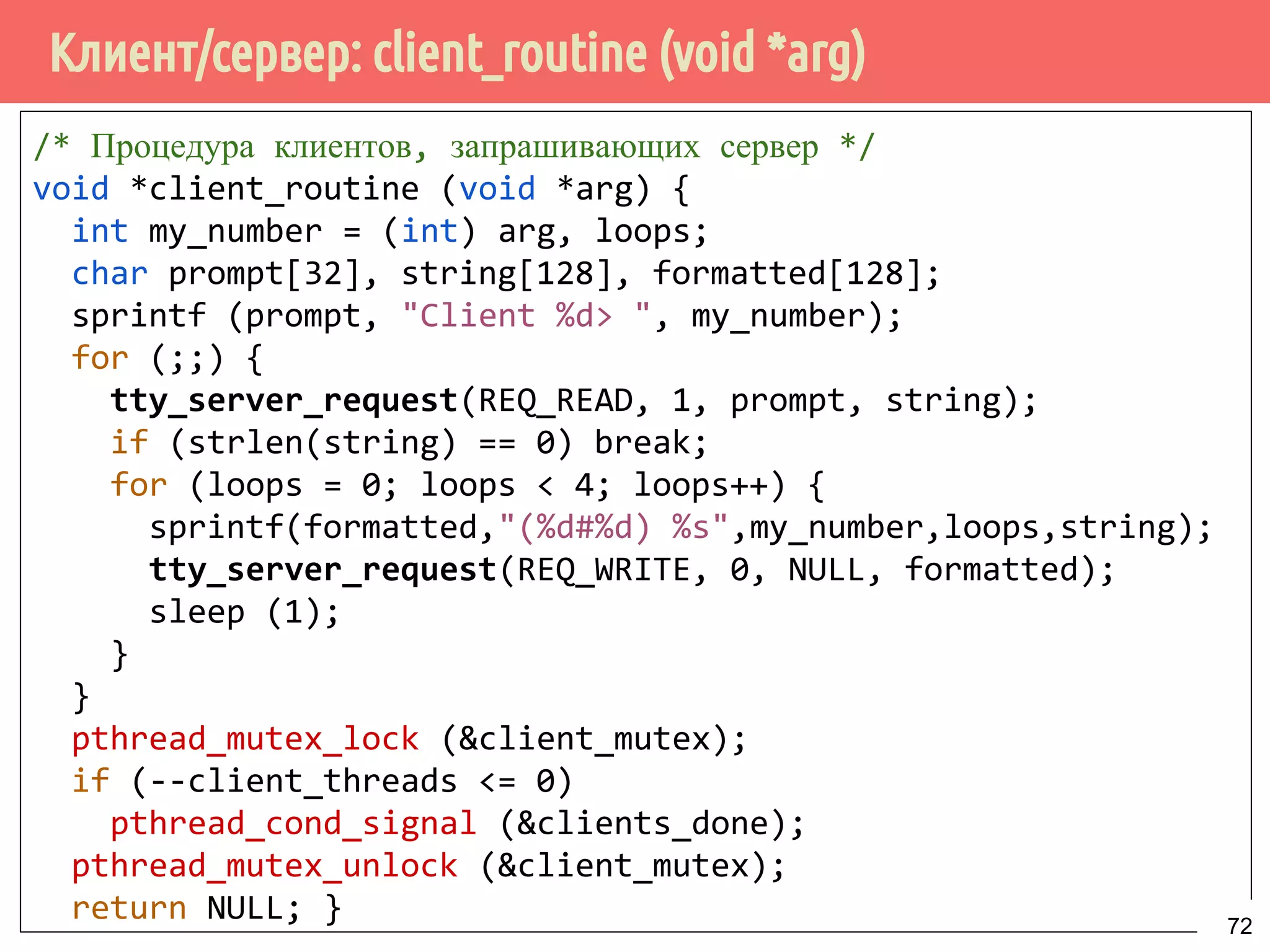 Клиент/сервер: client_routine (void *arg)
/* Процедура клиентов, запрашивающих сервер */
void *client_routine (void *arg) {
int my_number = (int) arg, loops;
char prompt[32], string[128], formatted[128];
sprintf (prompt, "Client %d> ", my_number);
for (;;) {
tty_server_request(REQ_READ, 1, prompt, string);
if (strlen(string) == 0) break;
for (loops = 0; loops < 4; loops++) {
sprintf(formatted,"(%d#%d) %s",my_number,loops,string);
tty_server_request(REQ_WRITE, 0, NULL, formatted);
sleep (1);
}
}
pthread_mutex_lock (&client_mutex);
if (--client_threads <= 0)
pthread_cond_signal (&clients_done);
pthread_mutex_unlock (&client_mutex);
return NULL; } 72
 