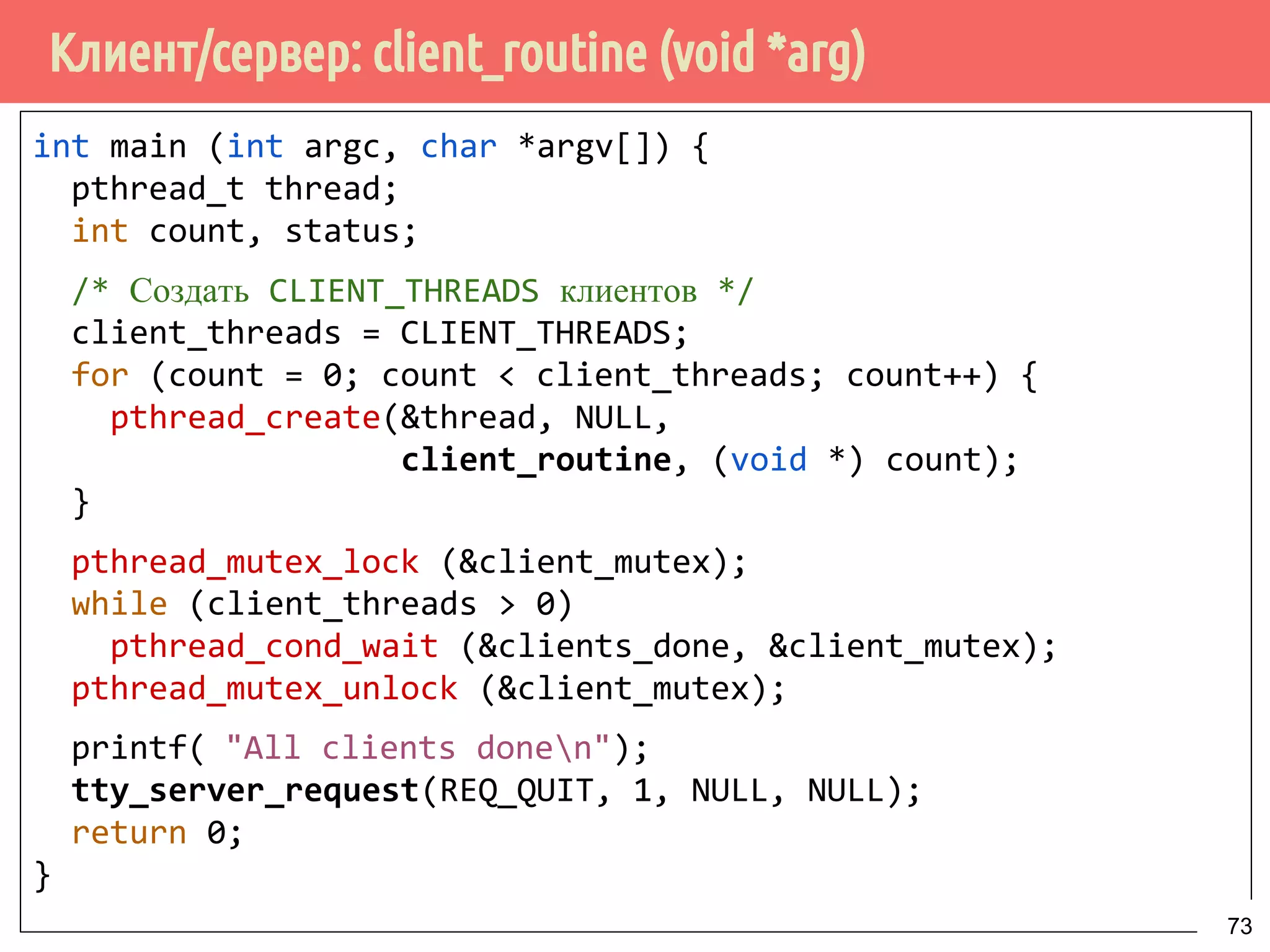 Клиент/сервер: client_routine (void *arg)
int main (int argc, char *argv[]) {
pthread_t thread;
int count, status;
/* Создать CLIENT_THREADS клиентов */
client_threads = CLIENT_THREADS;
for (count = 0; count < client_threads; count++) {
pthread_create(&thread, NULL,
client_routine, (void *) count);
}
pthread_mutex_lock (&client_mutex);
while (client_threads > 0)
pthread_cond_wait (&clients_done, &client_mutex);
pthread_mutex_unlock (&client_mutex);
printf("All clients donen");
tty_server_request(REQ_QUIT, 1, NULL, NULL);
return 0;
}
73
 