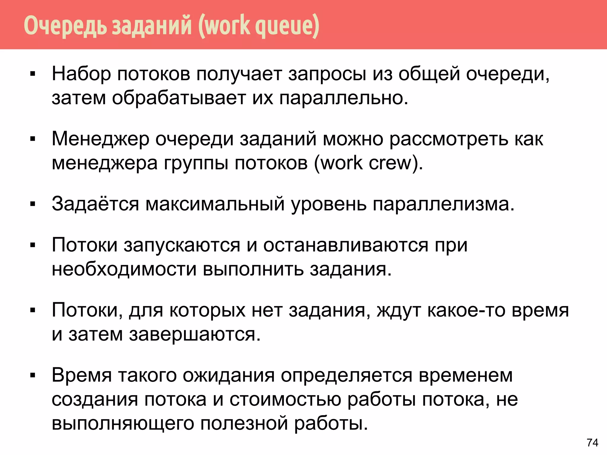 Очередь заданий (work queue)
▪ Набор потоков получает запросы из общей очереди,
затем обрабатывает их параллельно.
▪ Менеджер очереди заданий можно рассмотреть как
менеджера группы потоков (work crew).
▪ Задаётся максимальный уровень параллелизма.
▪ Потоки запускаются и останавливаются при
необходимости выполнить задания.
▪ Потоки, для которых нет задания, ждут какое-то время
и затем завершаются.
▪ Время такого ожидания определяется временем
создания потока и стоимостью работы потока, не
выполняющего полезной работы.
74
 