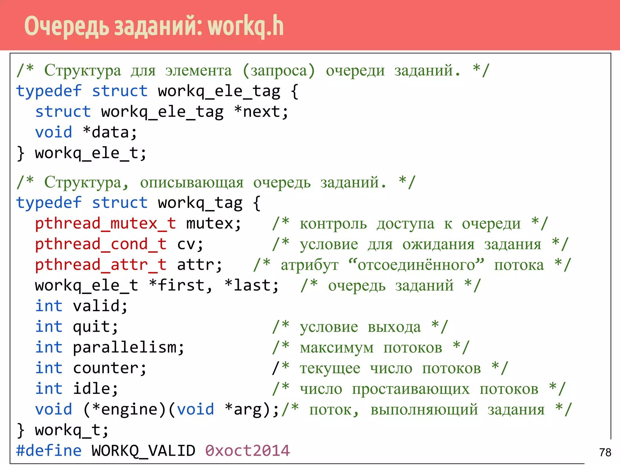 Очередь заданий: workq.h
/* Структура для элемента (запроса) очереди заданий. */
typedef struct workq_ele_tag {
struct workq_ele_tag *next;
void *data;
} workq_ele_t;
/* Структура, описывающая очередь заданий. */
typedef struct workq_tag {
pthread_mutex_t mutex; /* контроль доступа к очереди */
pthread_cond_t cv; /* условие для ожидания задания */
pthread_attr_t attr; /* атрибут “отсоединённого” потока */
workq_ele_t *first, *last; /* очередь заданий */
int valid;
int quit; /* условие выхода */
int parallelism; /* максимум потоков */
int counter; /* текущее число потоков */
int idle; /* число простаивающих потоков */
void (*engine)(void *arg);/* поток, выполняющий задания */
} workq_t;
#define WORKQ_VALID 0xoct2014 78
 