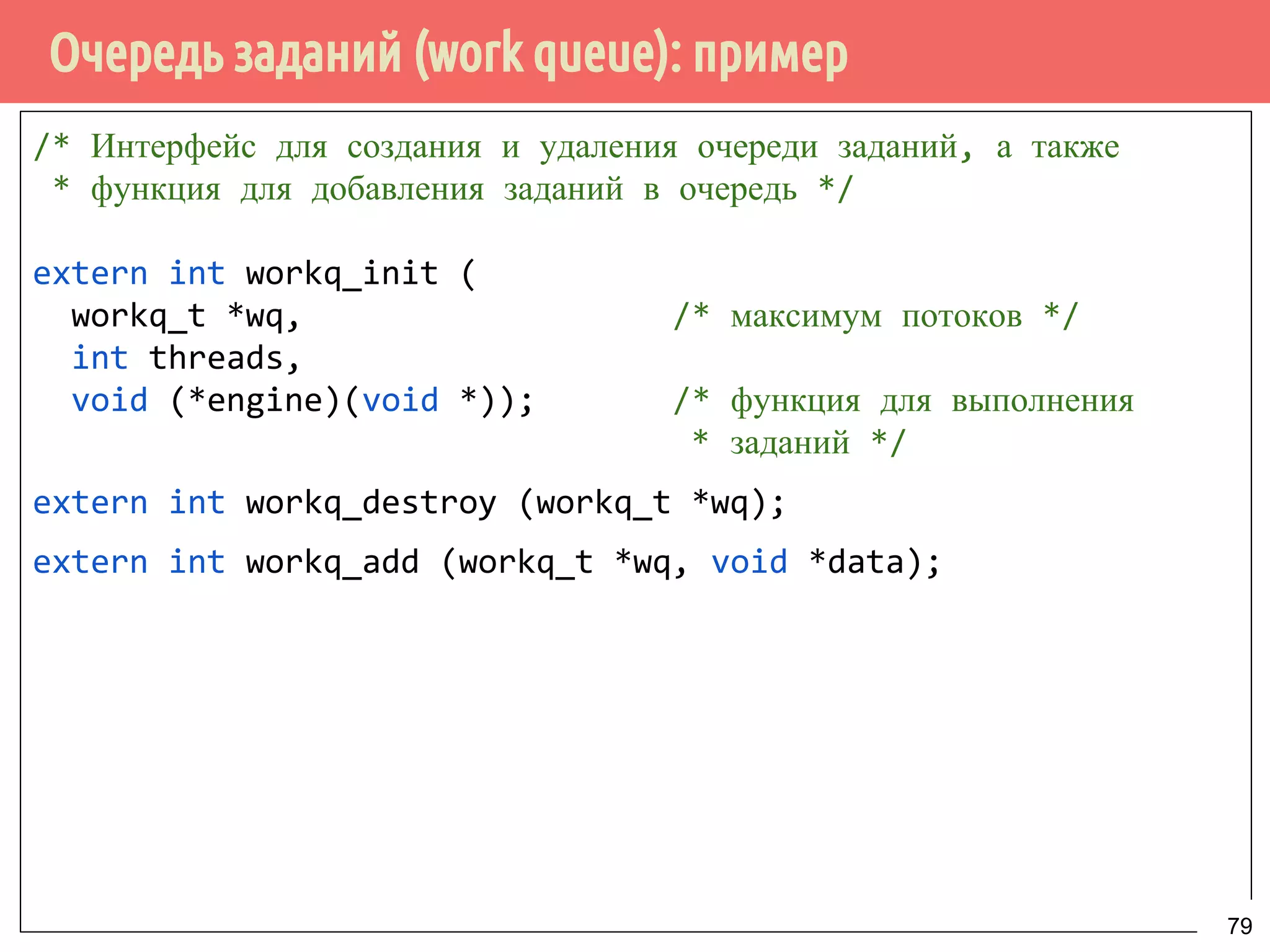 Очередь заданий (work queue): пример
/* Интерфейс для создания и удаления очереди заданий, а также
* функция для добавления заданий в очередь */
extern int workq_init (
workq_t *wq, /* максимум потоков */
int threads,
void (*engine)(void *)); /* функция для выполнения
* заданий */
extern int workq_destroy (workq_t *wq);
extern int workq_add (workq_t *wq, void *data);
79
 