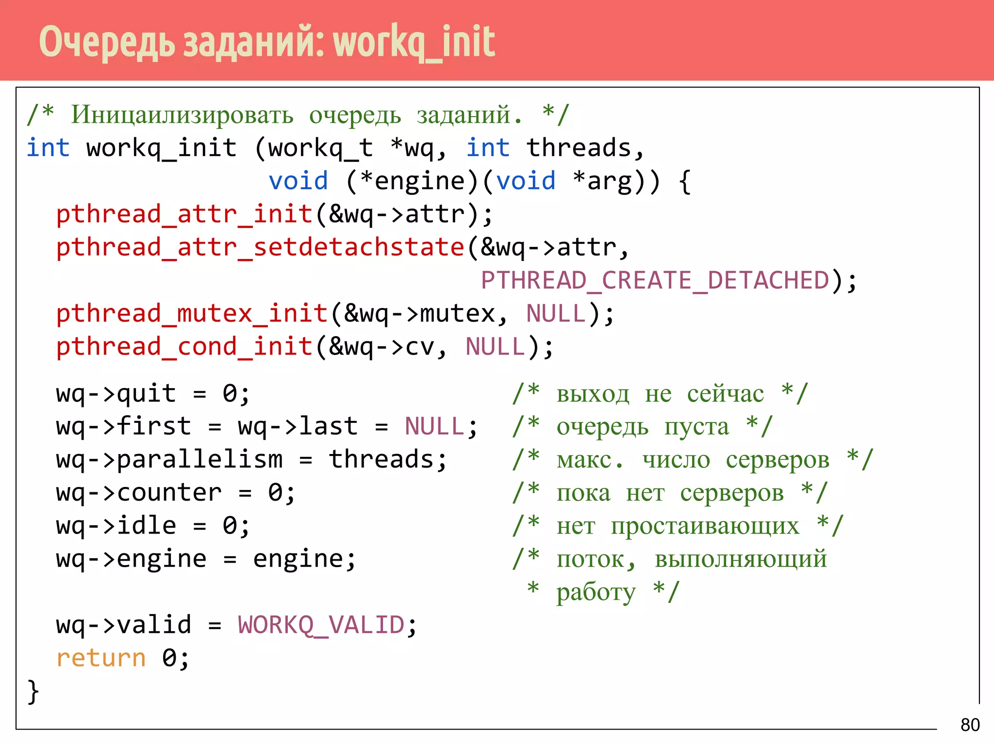 Очередь заданий: workq_init
/* Иницаилизировать очередь заданий. */
int workq_init (workq_t *wq, int threads,
void (*engine)(void *arg)) {
pthread_attr_init(&wq->attr);
pthread_attr_setdetachstate(&wq->attr,
PTHREAD_CREATE_DETACHED);
pthread_mutex_init(&wq->mutex, NULL);
pthread_cond_init(&wq->cv, NULL);
wq->quit = 0; /* выход не сейчас */
wq->first = wq->last = NULL; /* очередь пуста */
wq->parallelism = threads; /* макс. число серверов */
wq->counter = 0; /* пока нет серверов */
wq->idle = 0; /* нет простаивающих */
wq->engine = engine; /* поток, выполняющий
* работу */
wq->valid = WORKQ_VALID;
return 0;
}
80
 