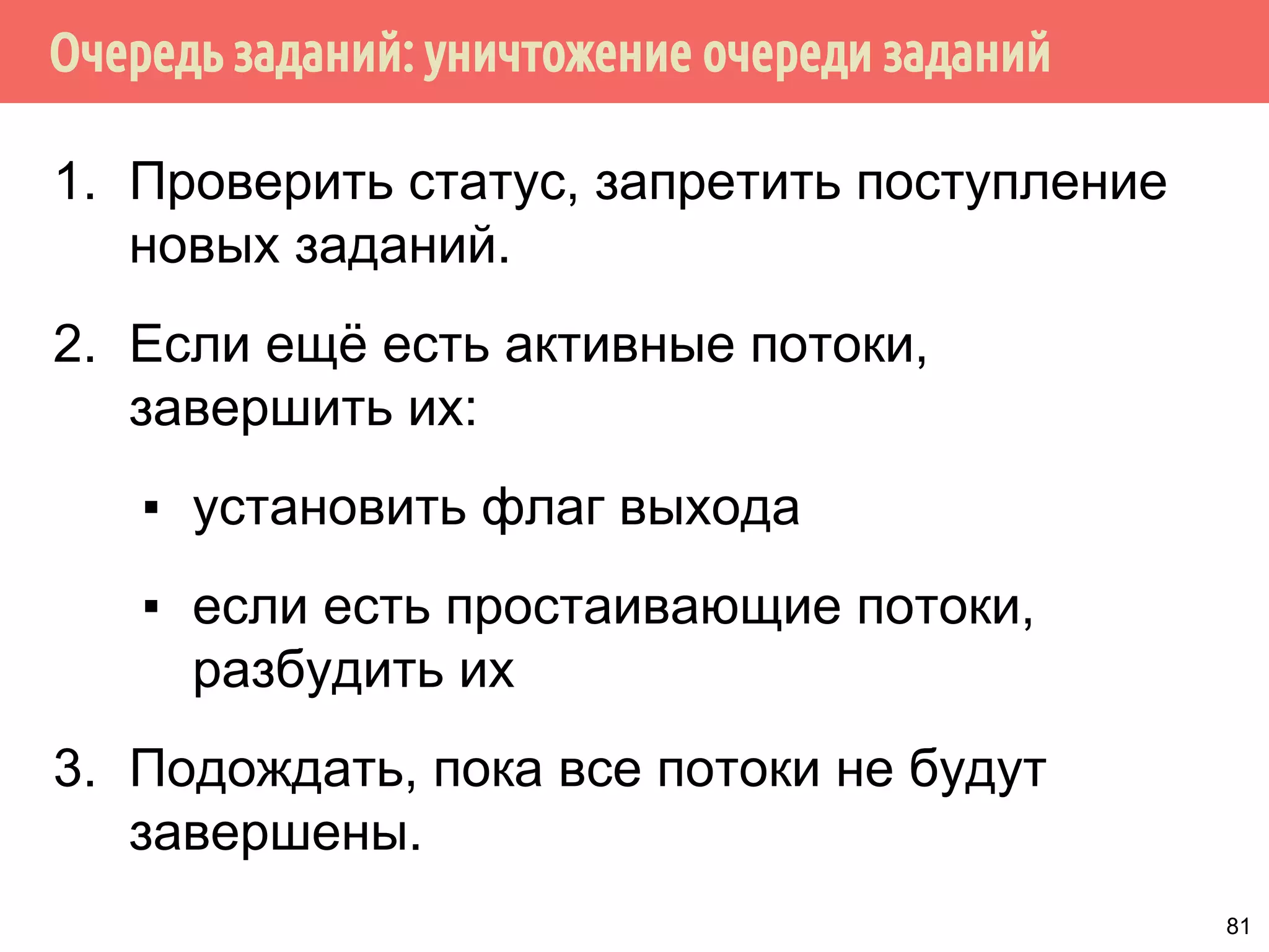 Очередь заданий: уничтожение очереди заданий
1. Проверить статус, запретить поступление
новых заданий.
2. Если ещё есть активные потоки,
завершить их:
▪ установить флаг выхода
▪ если есть простаивающие потоки,
разбудить их
3. Подождать, пока все потоки не будут
завершены.
81
 