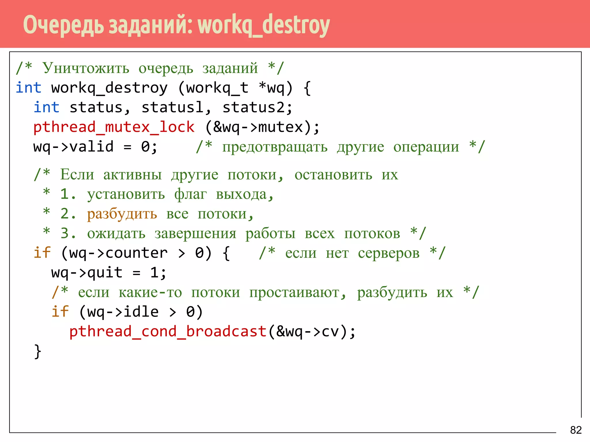 Очередь заданий: workq_destroy
/* Уничтожить очередь заданий */
int workq_destroy (workq_t *wq) {
int status, statusl, status2;
pthread_mutex_lock (&wq->mutex);
wq->valid = 0; /* предотвращать другие операции */
/* Если активны другие потоки, остановить их
* 1. установить флаг выхода,
* 2. разбудить все потоки,
* 3. ожидать завершения работы всех потоков */
if (wq->counter > 0) { /* если нет серверов */
wq->quit = 1;
/* если какие-то потоки простаивают, разбудить их */
if (wq->idle > 0)
pthread_cond_broadcast(&wq->cv);
}
82
 