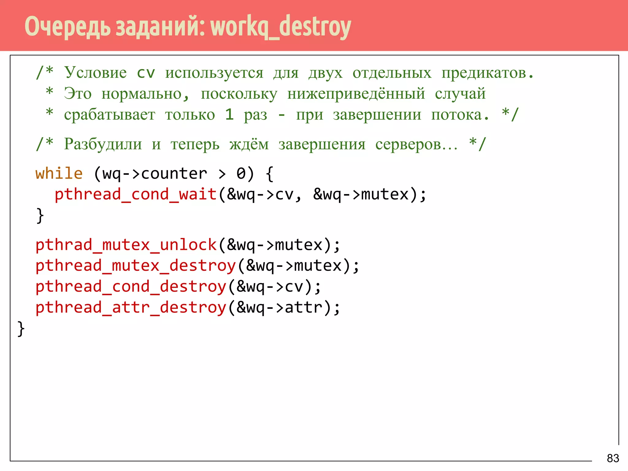 Очередь заданий: workq_destroy
/* Условие cv используется для двух отдельных предикатов.
* Это нормально, поскольку нижеприведённый случай
* срабатывает только 1 раз - при завершении потока. */
/* Разбудили и теперь ждём завершения серверов… */
while (wq->counter > 0) {
pthread_cond_wait(&wq->cv, &wq->mutex);
}
pthrad_mutex_unlock(&wq->mutex);
pthread_mutex_destroy(&wq->mutex);
pthread_cond_destroy(&wq->cv);
pthread_attr_destroy(&wq->attr);
}
83
 