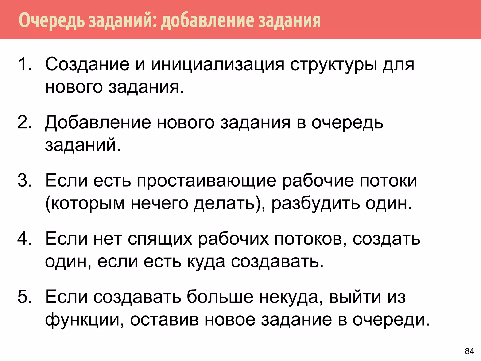 Очередь заданий: добавление задания
1. Создание и инициализация структуры для
нового задания.
2. Добавление нового задания в очередь
заданий.
3. Если есть простаивающие рабочие потоки
(которым нечего делать), разбудить один.
4. Если нет спящих рабочих потоков, создать
один, если есть куда создавать.
5. Если создавать больше некуда, выйти из
функции, оставив новое задание в очереди.
84
 