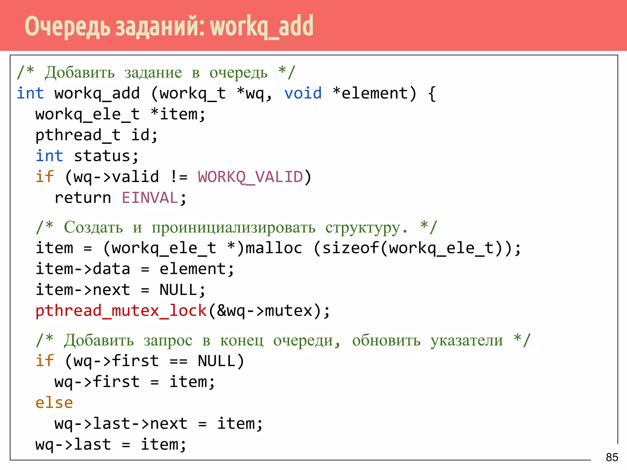 Очередь заданий: workq_add
/* Добавить задание в очередь */
int workq_add (workq_t *wq, void *element) {
workq_ele_t *item;
pthread_t id;
int status;
if (wq->valid != WORKQ_VALID)
return EINVAL;
/* Создать и проинициализировать структуру. */
item = (workq_ele_t *)malloc (sizeof(workq_ele_t));
item->data = element;
item->next = NULL;
pthread_mutex_lock(&wq->mutex);
/* Добавить запрос в конец очереди, обновить указатели */
if (wq->first == NULL)
wq->first = item;
else
wq->last->next = item;
wq->last = item;
85
 