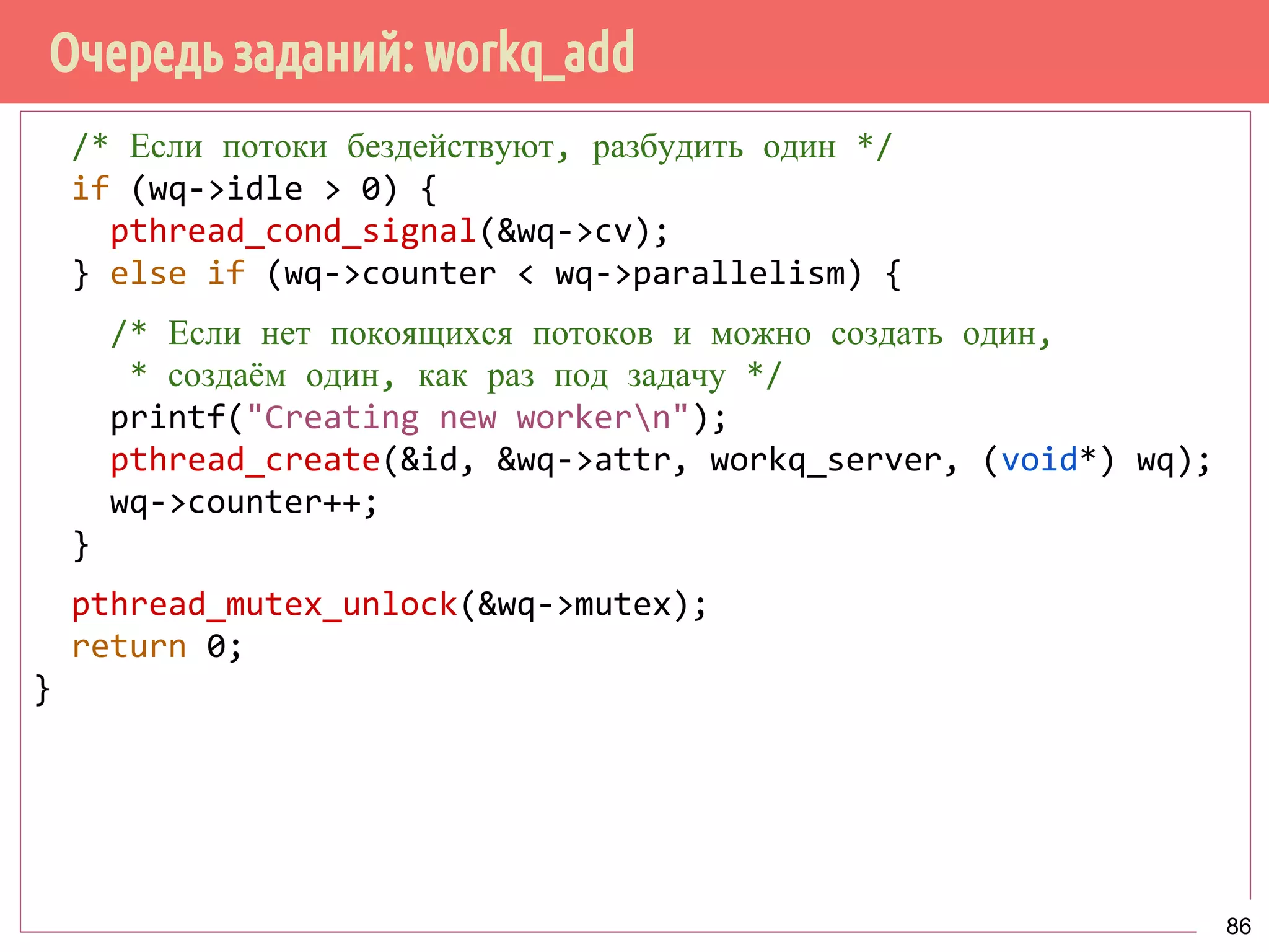 Очередь заданий: workq_add
/* Если потоки бездействуют, разбудить один */
if (wq->idle > 0) {
pthread_cond_signal(&wq->cv);
} else if (wq->counter < wq->parallelism) {
/* Если нет покоящихся потоков и можно создать один,
* создаём один, как раз под задачу */
printf("Creating new workern");
pthread_create(&id, &wq->attr, workq_server, (void*) wq);
wq->counter++;
}
pthread_mutex_unlock(&wq->mutex);
return 0;
}
86
 