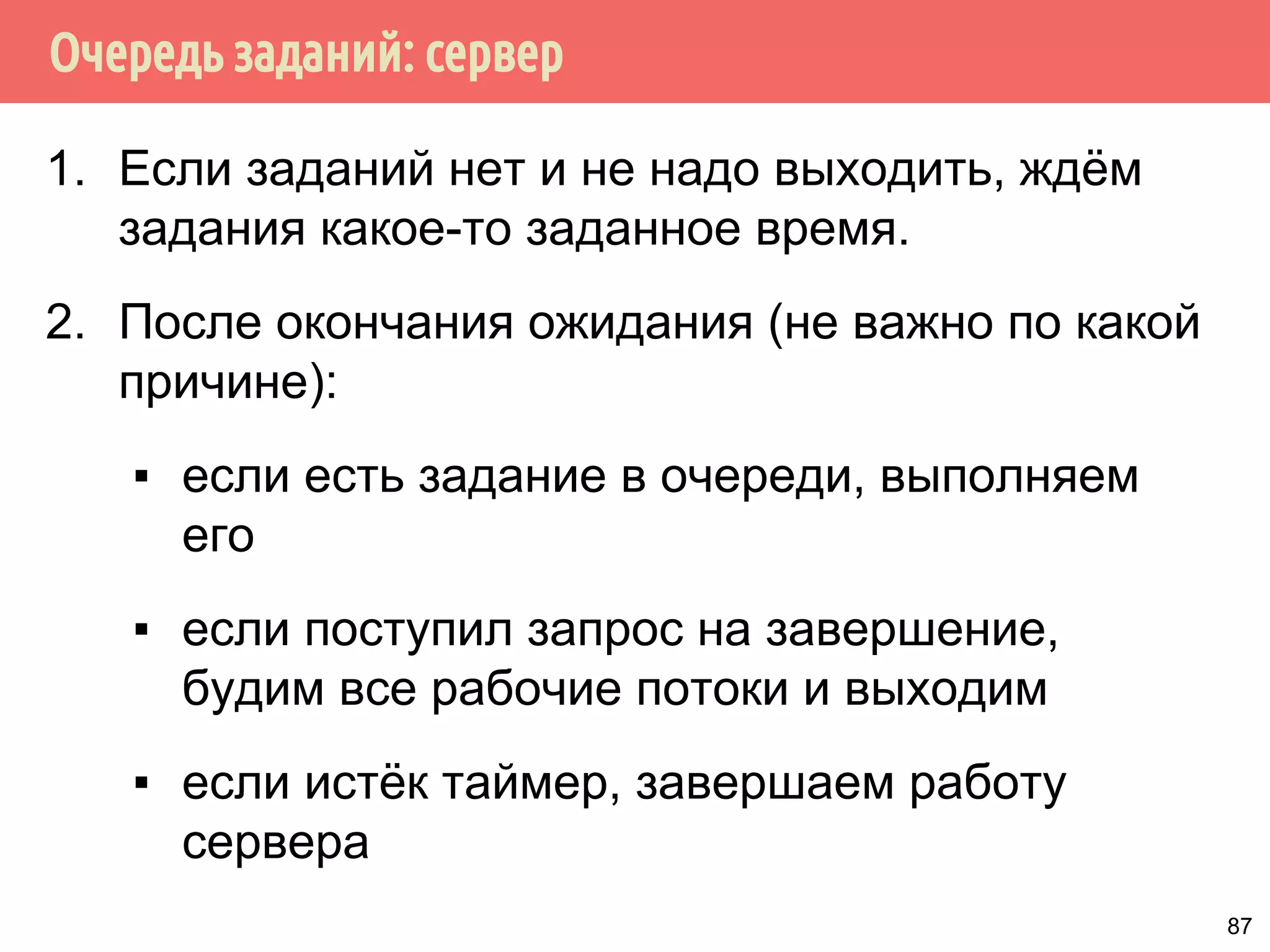 Очередь заданий: сервер
1. Если заданий нет и не надо выходить, ждём
задания какое-то заданное время.
2. После окончания ожидания (не важно по какой
причине):
▪ если есть задание в очереди, выполняем
его
▪ если поступил запрос на завершение,
будим все рабочие потоки и выходим
▪ если истёк таймер, завершаем работу
сервера
87
 