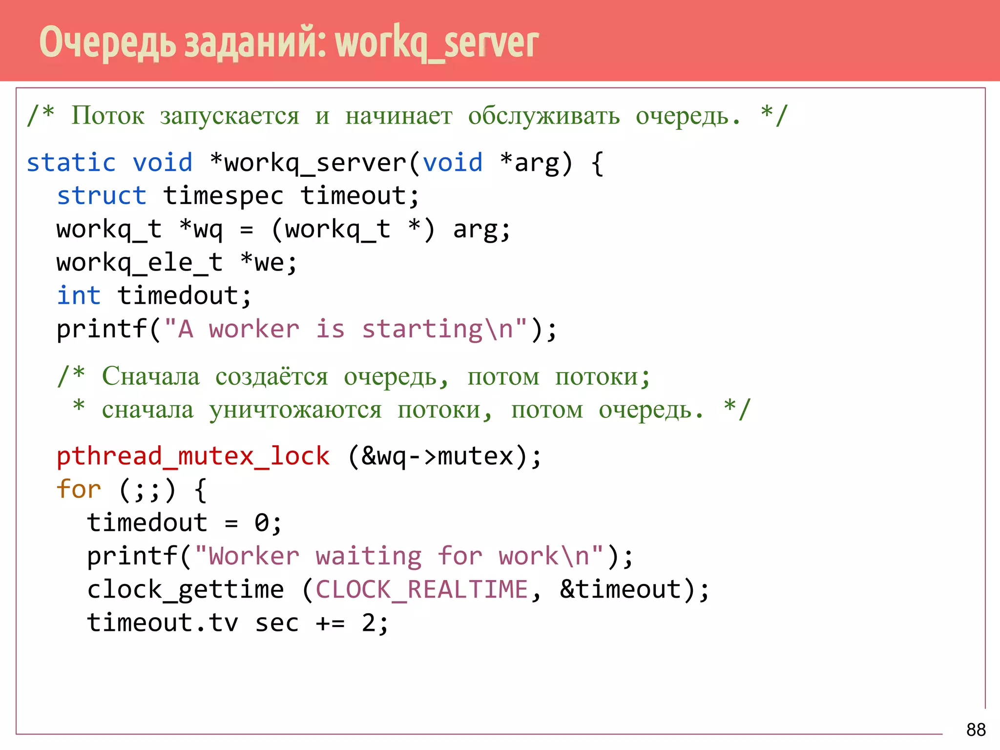 Очередь заданий: workq_server
/* Поток запускается и начинает обслуживать очередь. */
static void *workq_server(void *arg) {
struct timespec timeout;
workq_t *wq = (workq_t *) arg;
workq_ele_t *we;
int timedout;
printf("A worker is startingn");
/* Сначала создаётся очередь, потом потоки;
* сначала уничтожаются потоки, потом очередь. */
pthread_mutex_lock (&wq->mutex);
for (;;) {
timedout = 0;
printf("Worker waiting for workn");
clock_gettime (CLOCK_REALTIME, &timeout);
timeout.tv sec += 2;
88
 