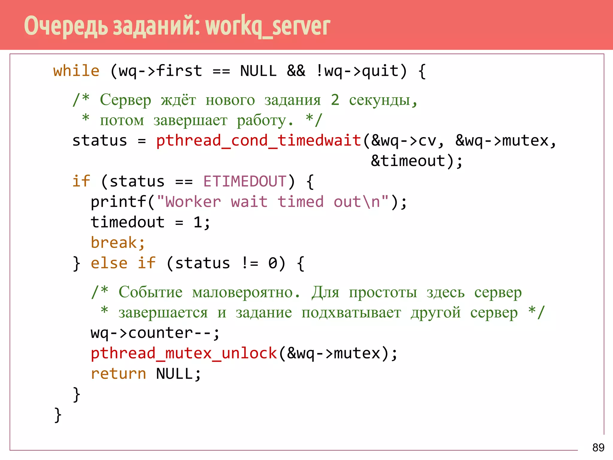 Очередь заданий: workq_server
while (wq->first == NULL && !wq->quit) {
/* Сервер ждёт нового задания 2 секунды,
* потом завершает работу. */
status = pthread_cond_timedwait(&wq->cv, &wq->mutex,
&timeout);
if (status == ETIMEDOUT) {
printf("Worker wait timed outn");
timedout = 1;
break;
} else if (status != 0) {
/* Событие маловероятно. Для простоты здесь сервер
* завершается и задание подхватывает другой сервер */
wq->counter--;
pthread_mutex_unlock(&wq->mutex);
return NULL;
}
}
89
 