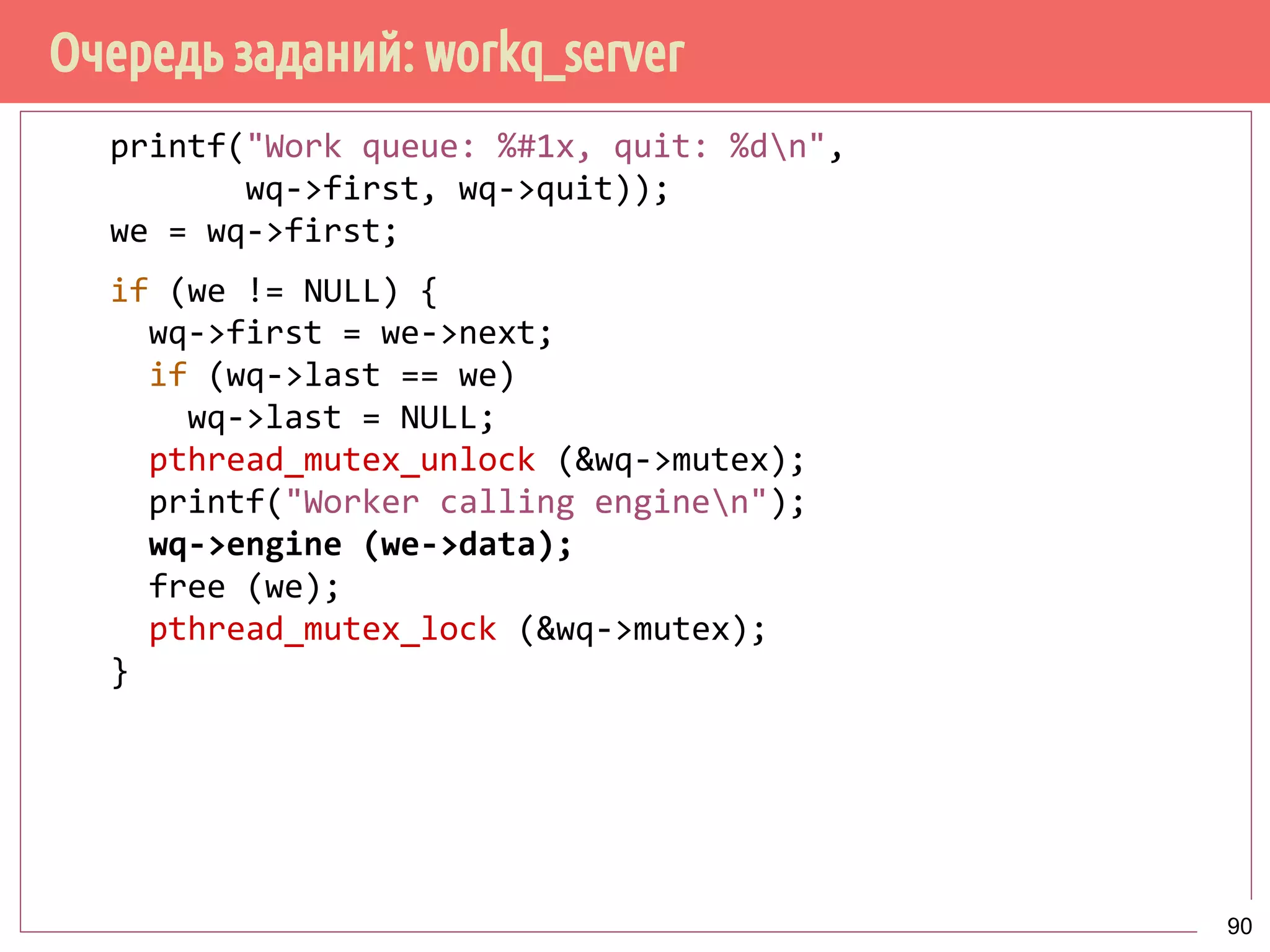 Очередь заданий: workq_server
printf("Work queue: %#1x, quit: %dn",
wq->first, wq->quit));
we = wq->first;
if (we != NULL) {
wq->first = we->next;
if (wq->last == we)
wq->last = NULL;
pthread_mutex_unlock (&wq->mutex);
printf("Worker calling enginen");
wq->engine (we->data);
free (we);
pthread_mutex_lock (&wq->mutex);
}
90
 