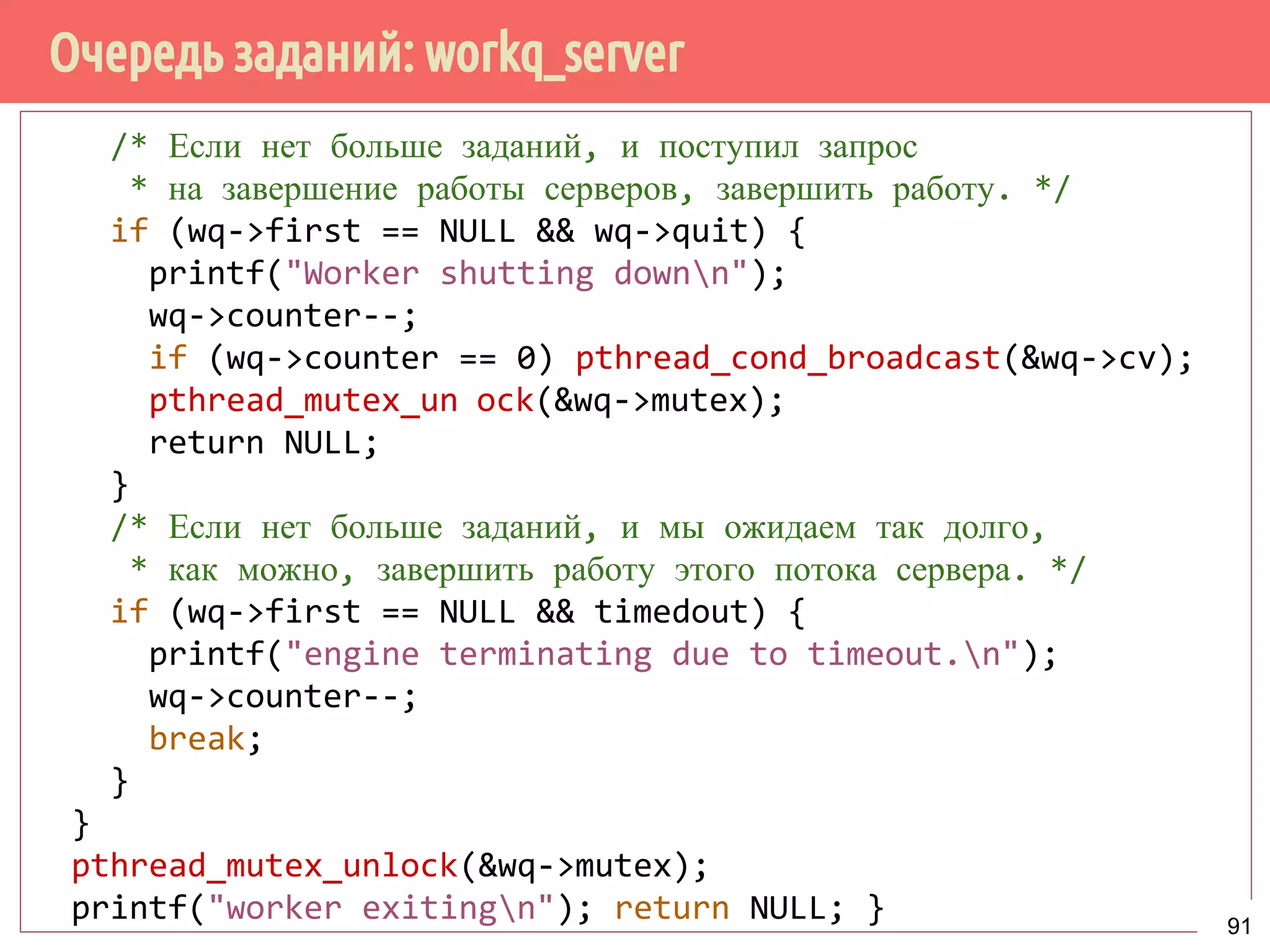 Очередь заданий: workq_server
/* Если нет больше заданий, и поступил запрос
* на завершение работы серверов, завершить работу. */
if (wq->first == NULL && wq->quit) {
printf("Worker shutting downn");
wq->counter--;
if (wq->counter == 0) pthread_cond_broadcast(&wq->cv);
pthread_mutex_unock(&wq->mutex);
return NULL;
}
/* Если нет больше заданий, и мы ожидаем так долго,
* как можно, завершить работу этого потока сервера. */
if (wq->first == NULL && timedout) {
printf("engine terminating due to timeout.n");
wq->counter--;
break;
}
}
pthread_mutex_unlock(&wq->mutex);
printf("worker exitingn"); return NULL; } 91
 