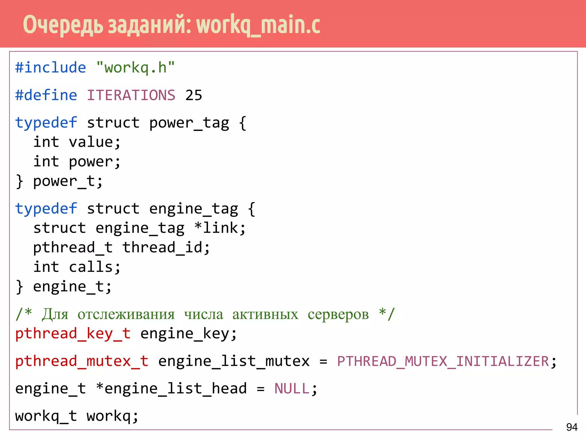 Очередь заданий: workq_main.c
#include "workq.h"
#define ITERATIONS 25
typedef struct power_tag {
int value;
int power;
} power_t;
typedef struct engine_tag {
struct engine_tag *link;
pthread_t thread_id;
int calls;
} engine_t;
/* Для отслеживания числа активных серверов */
pthread_key_t engine_key;
pthread_mutex_t engine_list_mutex = PTHREAD_MUTEX_INITIALIZER;
engine_t *engine_list_head = NULL;
workq_t workq;
94
 