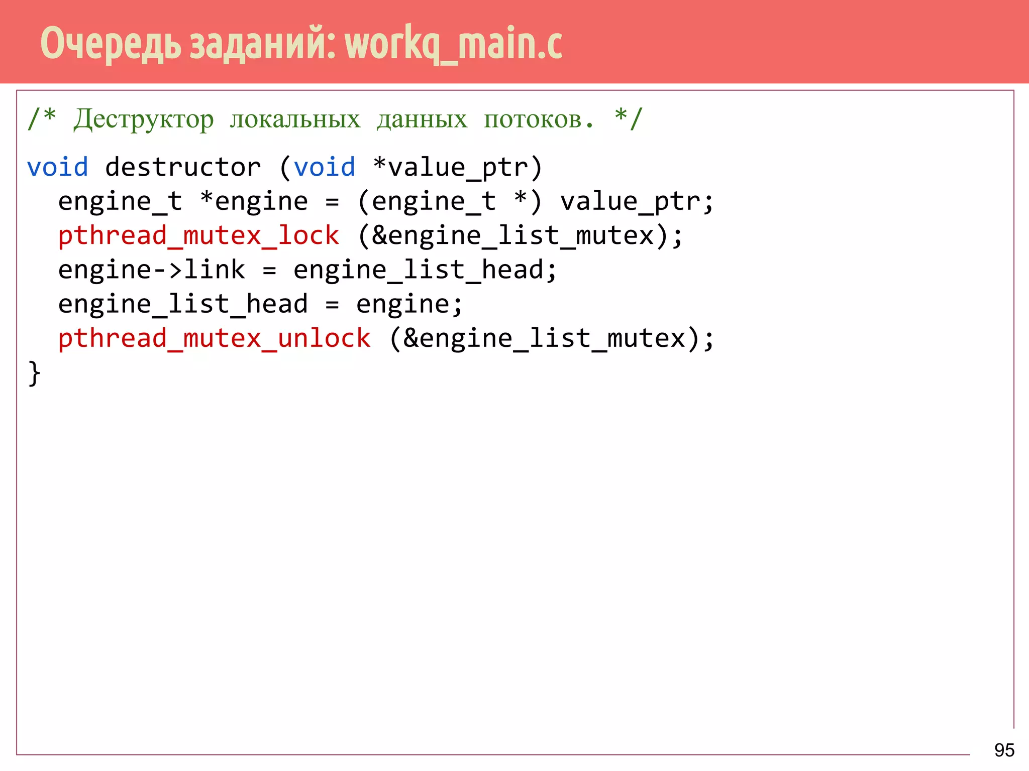 Очередь заданий: workq_main.c
/* Деструктор локальных данных потоков. */
void destructor (void *value_ptr)
engine_t *engine = (engine_t *) value_ptr;
pthread_mutex_lock (&engine_list_mutex);
engine->link = engine_list_head;
engine_list_head = engine;
pthread_mutex_unlock (&engine_list_mutex);
}
95
 