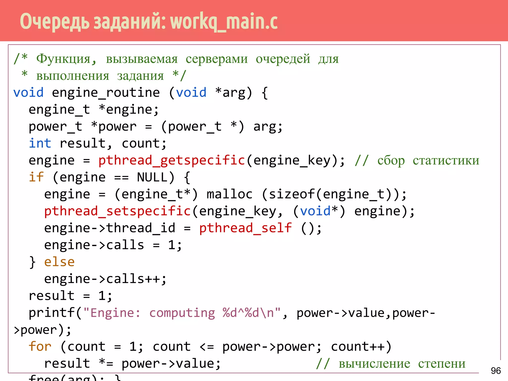 Очередь заданий: workq_main.c
/* Функция, вызываемая серверами очередей для
* выполнения задания */
void engine_routine (void *arg) {
engine_t *engine;
power_t *power = (power_t *) arg;
int result, count;
engine = pthread_getspecific(engine_key); // сбор статистики
if (engine == NULL) {
engine = (engine_t*) malloc (sizeof(engine_t));
pthread_setspecific(engine_key, (void*) engine);
engine->thread_id = pthread_self ();
engine->calls = 1;
} else
engine->calls++;
result = 1;
printf("Engine: computing %d^%dn", power->value,power-
>power);
for (count = 1; count <= power->power; count++)
result *= power->value; // вычисление степени 96
 