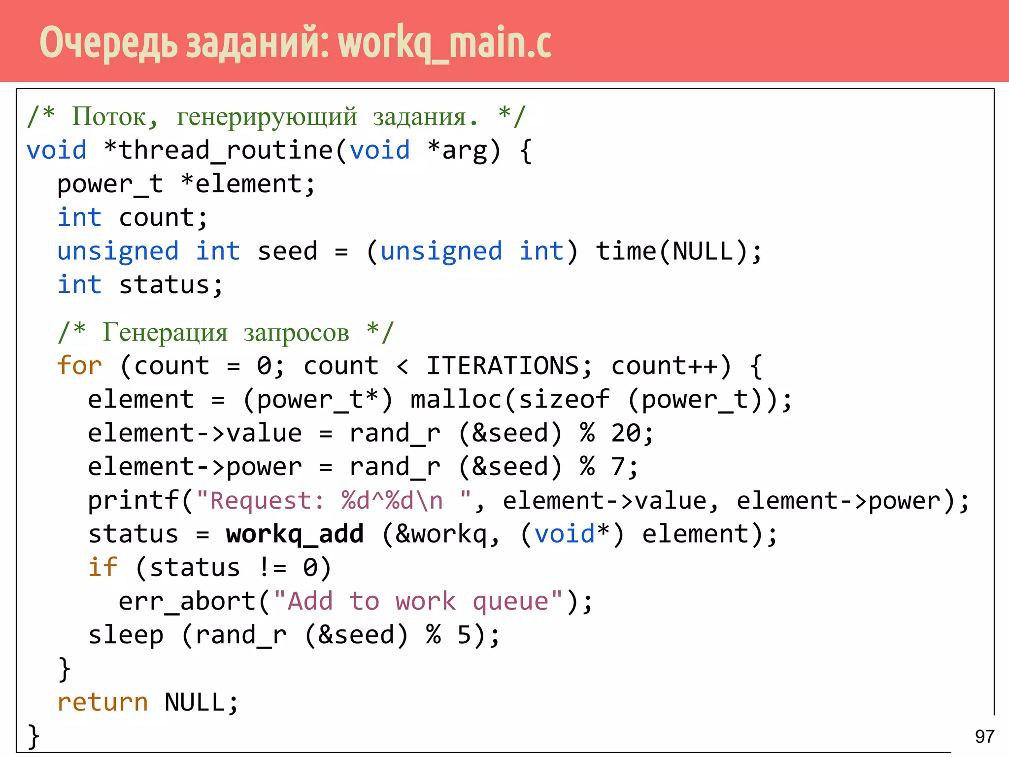 Очередь заданий: workq_main.c
/* Поток, генерирующий задания. */
void *thread_routine(void *arg) {
power_t *element;
int count;
unsigned int seed = (unsigned int) time(NULL);
int status;
/* Генерация запросов */
for (count = 0; count < ITERATIONS; count++) {
element = (power_t*) malloc(sizeof (power_t));
element->value = rand_r (&seed) % 20;
element->power = rand_r (&seed) % 7;
printf("Request: %d^%dn ", element->value, element->power);
status = workq_add (&workq, (void*) element);
if (status != 0)
err_abort("Add to work queue");
sleep (rand_r (&seed) % 5);
}
return NULL;
} 97
 