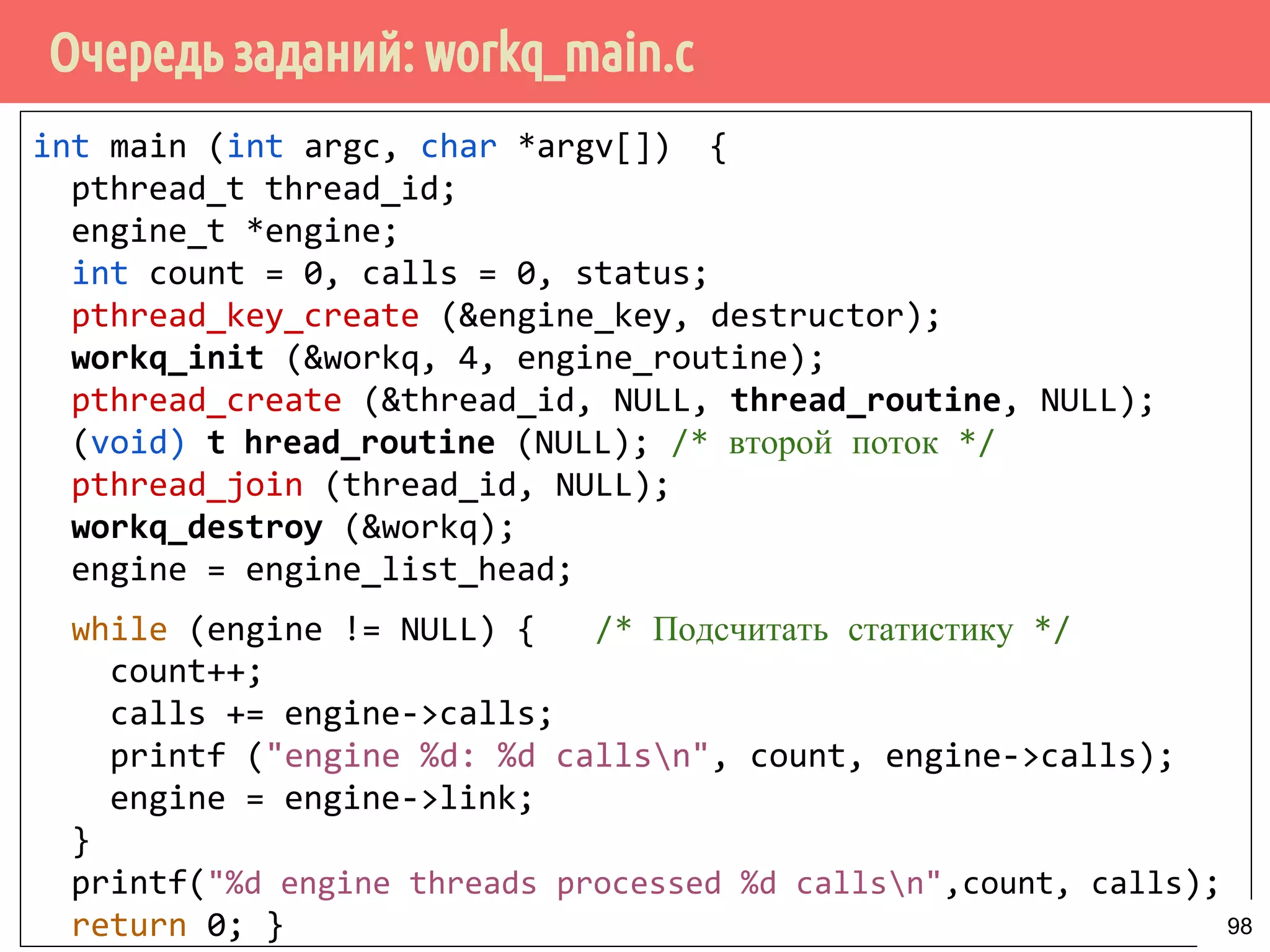 Очередь заданий: workq_main.c
int main (int argc, char *argv[]) {
pthread_t thread_id;
engine_t *engine;
int count = 0, calls = 0, status;
pthread_key_create (&engine_key, destructor);
workq_init (&workq, 4, engine_routine);
pthread_create (&thread_id, NULL, thread_routine, NULL);
(void) thread_routine (NULL); /* второй поток */
pthread_join (thread_id, NULL);
workq_destroy (&workq);
engine = engine_list_head;
while (engine != NULL) { /* Подсчитать статистику */
count++;
calls += engine->calls;
printf ("engine %d: %d callsn", count, engine->calls);
engine = engine->link;
}
printf("%d engine threads processed %d callsn",count, calls);
return 0; } 98
 