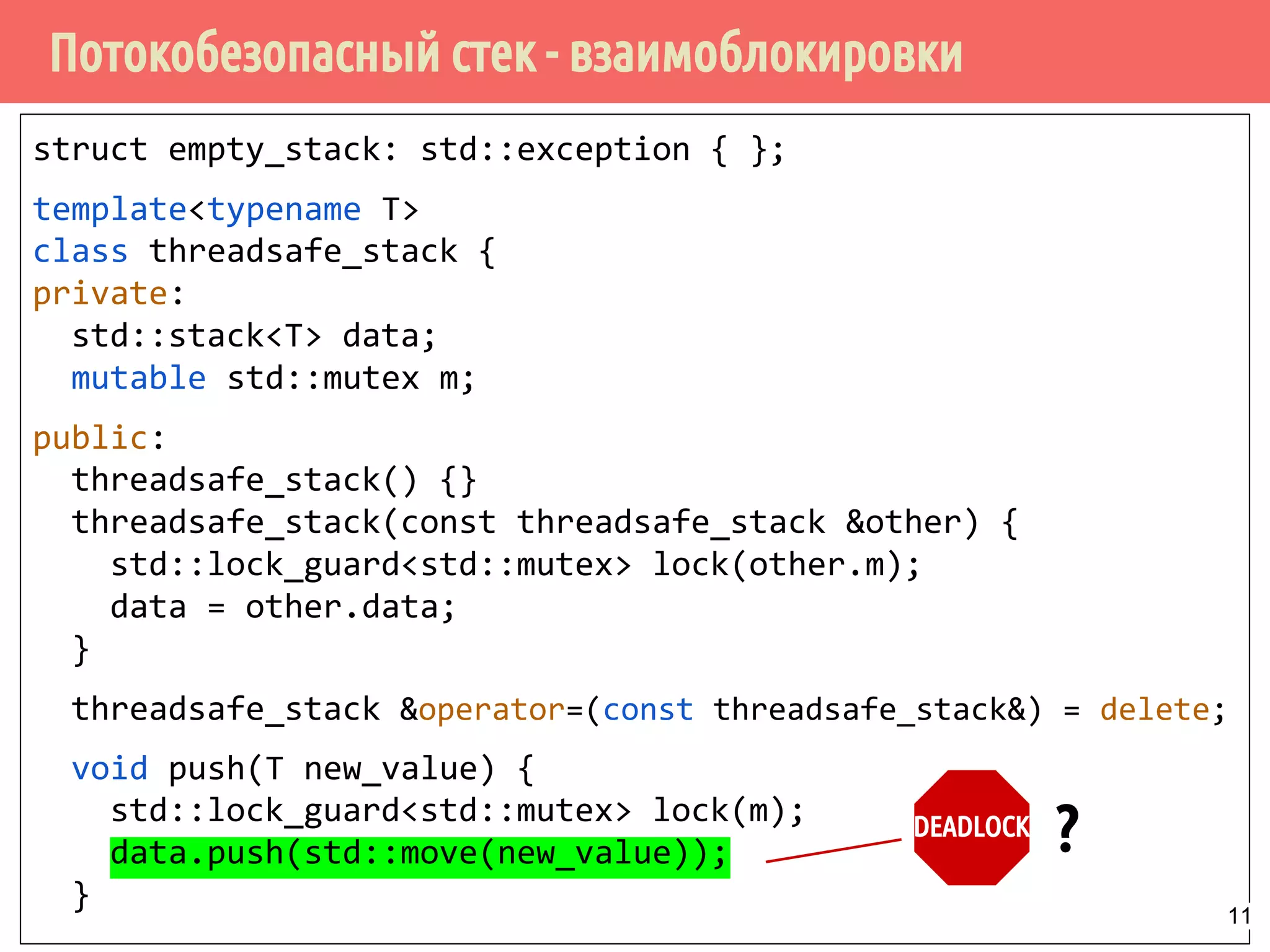 Потокобезопасный стек - взаимоблокировки
struct empty_stack: std::exception { };
template<typename T>
class threadsafe_stack {
private:
std::stack<T> data;
mutable std::mutex m;
public:
threadsafe_stack() {}
threadsafe_stack(const threadsafe_stack &other) {
std::lock_guard<std::mutex> lock(other.m);
data = other.data;
}
threadsafe_stack &operator=(const threadsafe_stack&) = delete;
void push(T new_value) {
std::lock_guard<std::mutex> lock(m);
data.push(std::move(new_value));
}
DEADLOCK
?
11
 