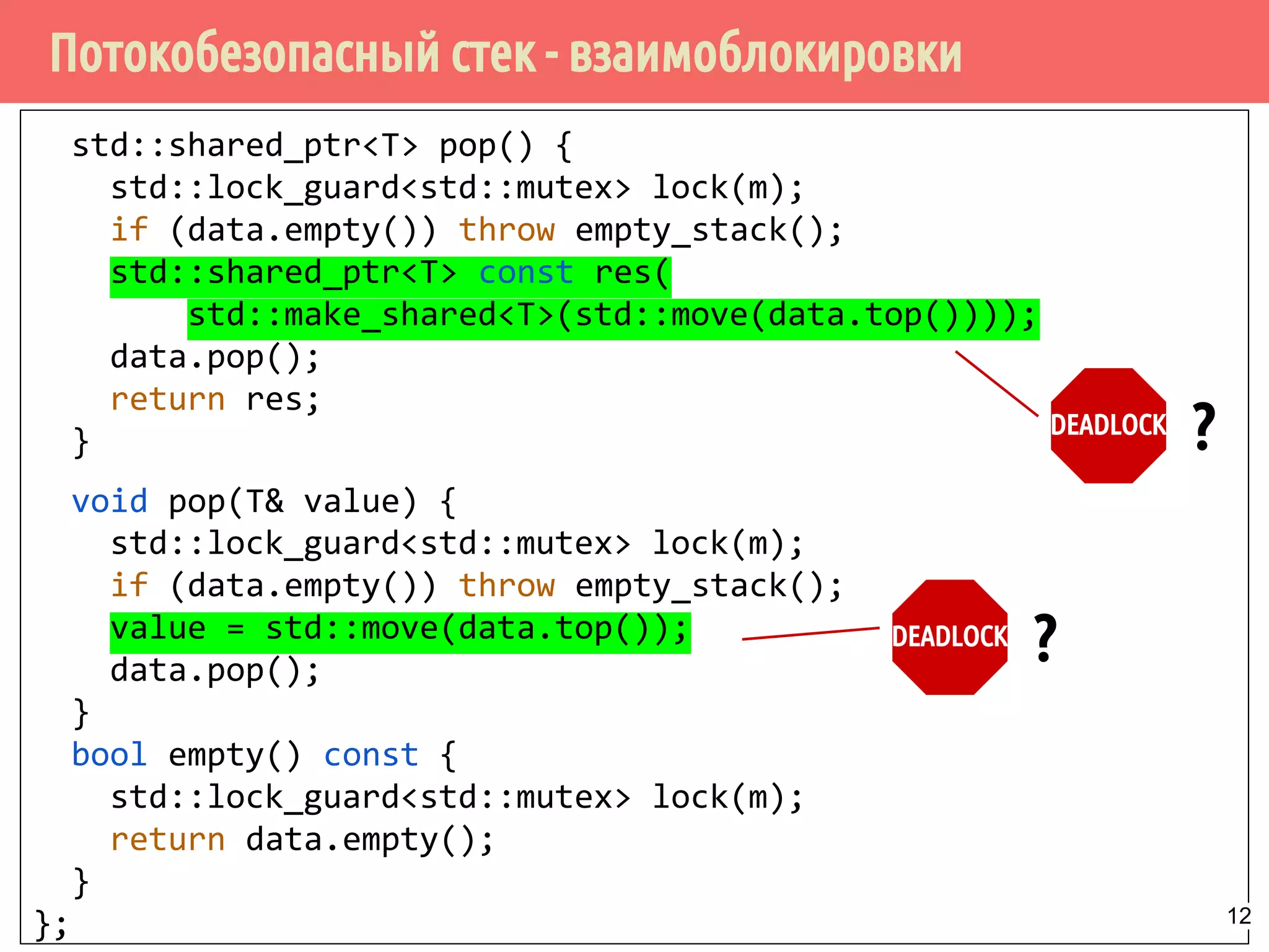 Потокобезопасный стек - взаимоблокировки
std::shared_ptr<T> pop() {
std::lock_guard<std::mutex> lock(m);
if (data.empty()) throw empty_stack();
std::shared_ptr<T> const res(
std::make_shared<T>(std::move(data.top())));
data.pop();
return res;
}
void pop(T& value) {
std::lock_guard<std::mutex> lock(m);
if (data.empty()) throw empty_stack();
value = std::move(data.top());
data.pop();
}
bool empty() const {
std::lock_guard<std::mutex> lock(m);
return data.empty();
}
};
DEADLOCK
?
DEADLOCK
?
12
 