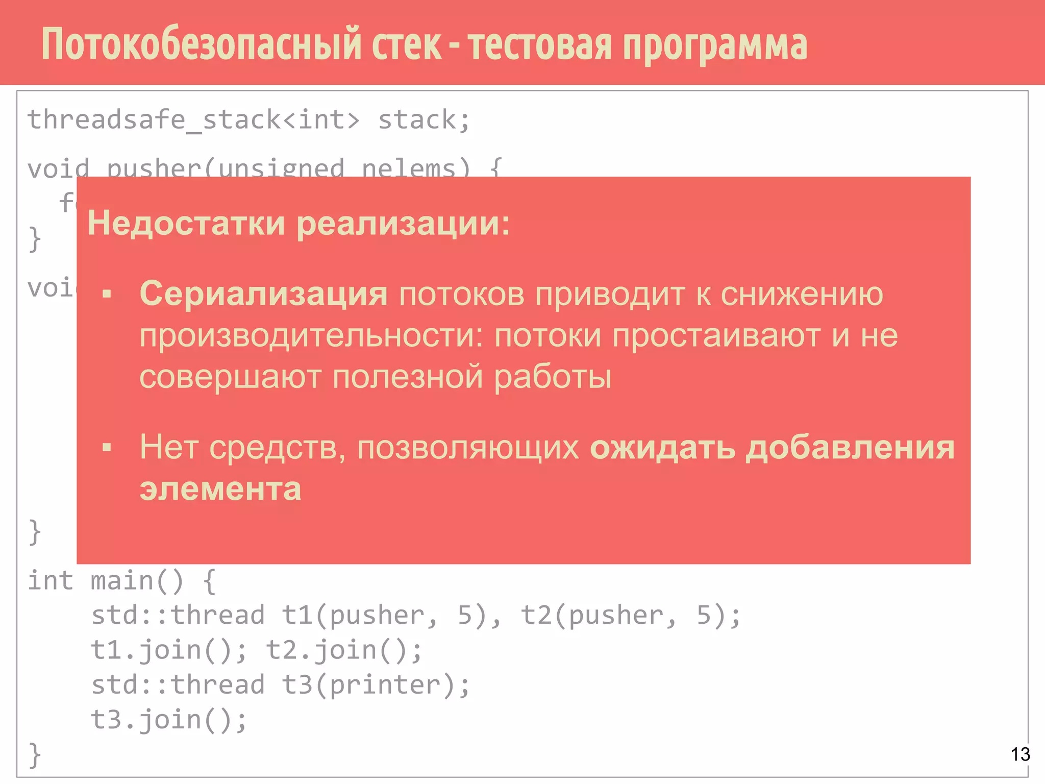 threadsafe_stack<int> stack;
void pusher(unsigned nelems) {
for (unsigned i = 0; i < nelems; i++) { stack.push(i); }
}
void printer() {
try {
for (;;) { int val; stack.pop(val); }
}
catch (empty_stack) {
std::cout << "stack is empty!" << std::endl;
}
}
int main() {
std::thread t1(pusher, 5), t2(pusher, 5);
t1.join(); t2.join();
std::thread t3(printer);
t3.join();
}
Потокобезопасный стек - тестовая программа
Недостатки реализации:
▪ Сериализация потоков приводит к снижению
производительности: потоки простаивают и не
совершают полезной работы
▪ Нет средств, позволяющих ожидать добавления
элемента
13
 