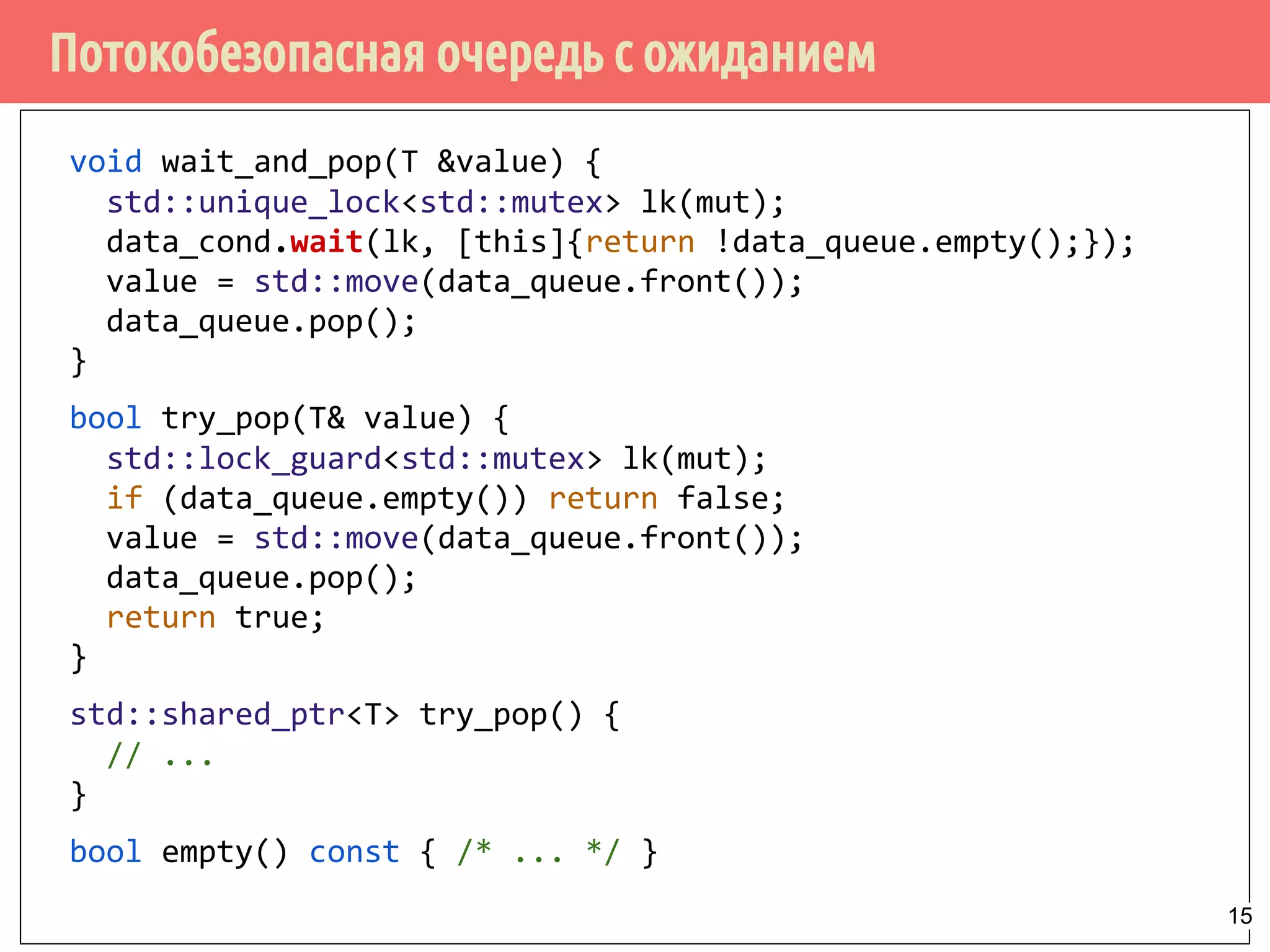 Потокобезопасная очередь с ожиданием
void wait_and_pop(T &value) {
std::unique_lock<std::mutex> lk(mut);
data_cond.wait(lk, [this]{return !data_queue.empty();});
value = std::move(data_queue.front());
data_queue.pop();
}
bool try_pop(T& value) {
std::lock_guard<std::mutex> lk(mut);
if (data_queue.empty()) return false;
value = std::move(data_queue.front());
data_queue.pop();
return true;
}
std::shared_ptr<T> try_pop() {
// ...
}
bool empty() const { /* ... */ }
15
 