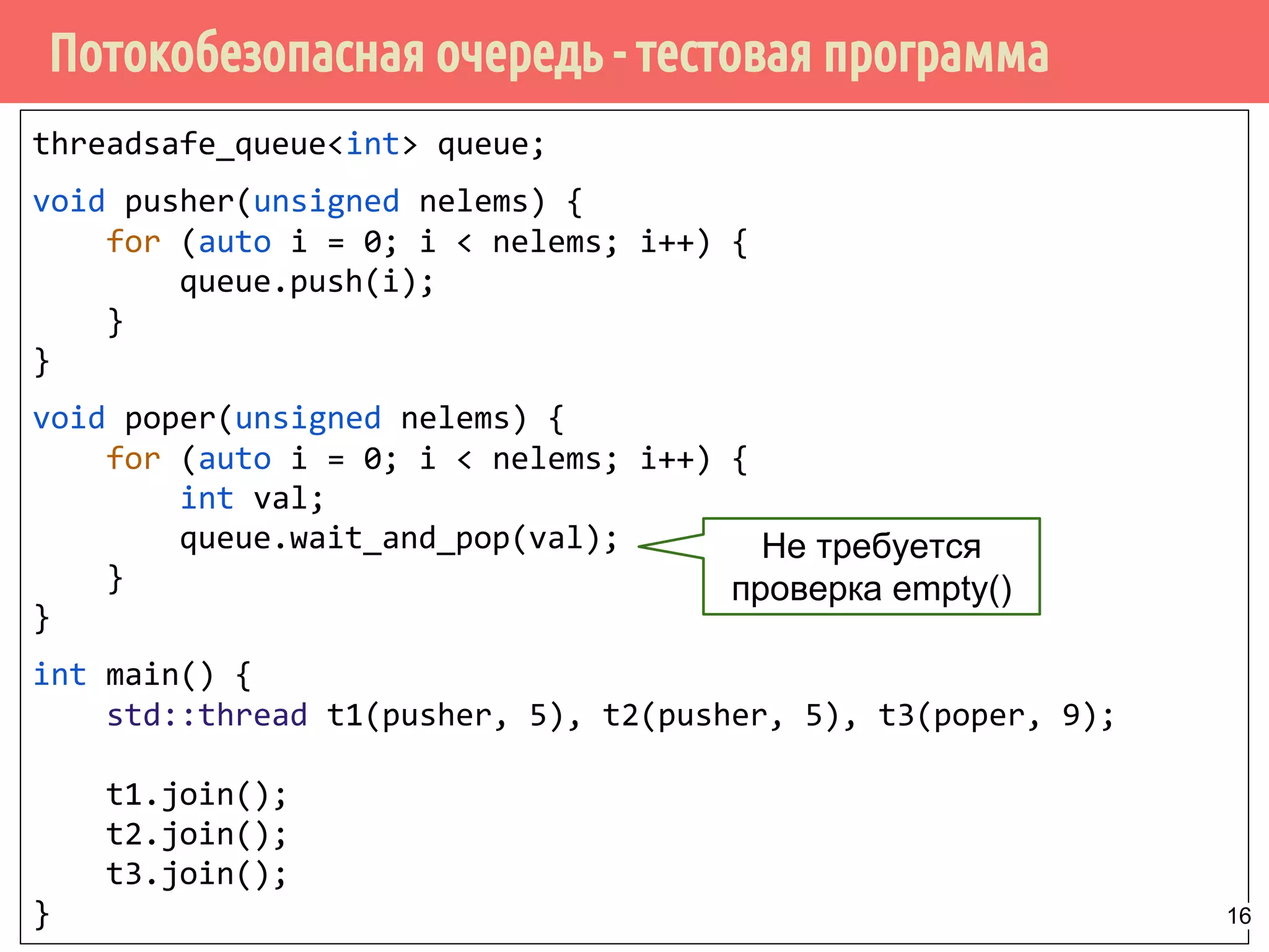 Потокобезопасная очередь - тестовая программа
threadsafe_queue<int> queue;
void pusher(unsigned nelems) {
for (auto i = 0; i < nelems; i++) {
queue.push(i);
}
}
void poper(unsigned nelems) {
for (auto i = 0; i < nelems; i++) {
int val;
queue.wait_and_pop(val);
}
}
int main() {
std::thread t1(pusher, 5), t2(pusher, 5), t3(poper, 9);
t1.join();
t2.join();
t3.join();
}
Не требуется
проверка empty()
16
 