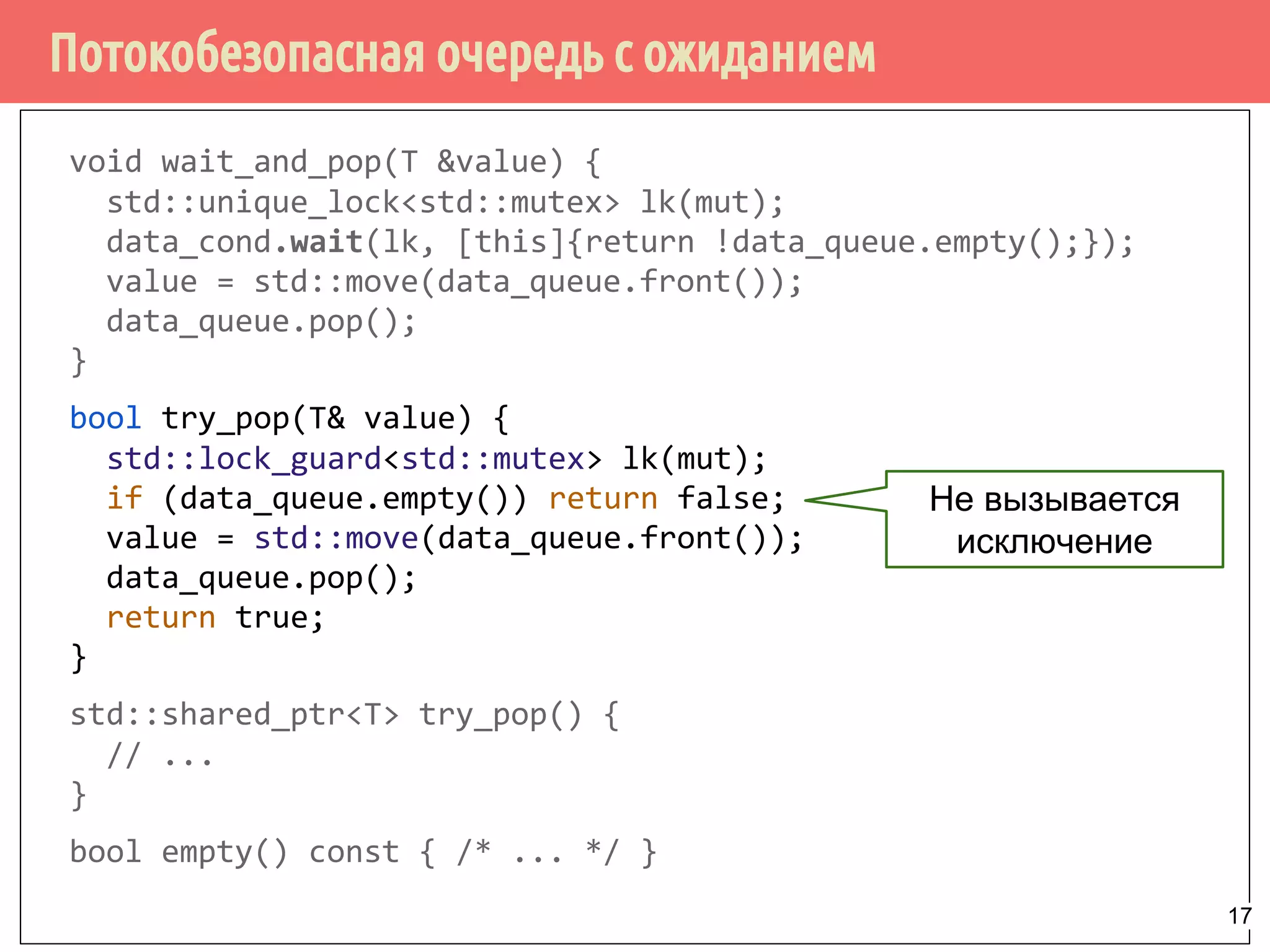 Потокобезопасная очередь с ожиданием
void wait_and_pop(T &value) {
std::unique_lock<std::mutex> lk(mut);
data_cond.wait(lk, [this]{return !data_queue.empty();});
value = std::move(data_queue.front());
data_queue.pop();
}
bool try_pop(T& value) {
std::lock_guard<std::mutex> lk(mut);
if (data_queue.empty()) return false;
value = std::move(data_queue.front());
data_queue.pop();
return true;
}
std::shared_ptr<T> try_pop() {
// ...
}
bool empty() const { /* ... */ }
Не вызывается
исключение
17
 