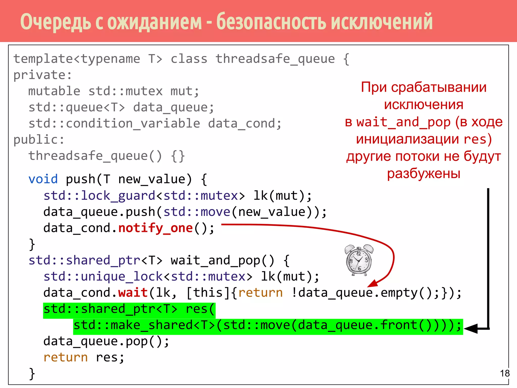 template<typename T> class threadsafe_queue {
private:
mutable std::mutex mut;
std::queue<T> data_queue;
std::condition_variable data_cond;
public:
threadsafe_queue() {}
void push(T new_value) {
std::lock_guard<std::mutex> lk(mut);
data_queue.push(std::move(new_value));
data_cond.notify_one();
}
std::shared_ptr<T> wait_and_pop() {
std::unique_lock<std::mutex> lk(mut);
data_cond.wait(lk, [this]{return !data_queue.empty();});
std::shared_ptr<T> res(
std::make_shared<T>(std::move(data_queue.front())));
data_queue.pop();
return res;
}
Очередь с ожиданием - безопасность исключений
При срабатывании
исключения
в wait_and_pop (в ходе
инициализации res)
другие потоки не будут
разбужены
18
 
