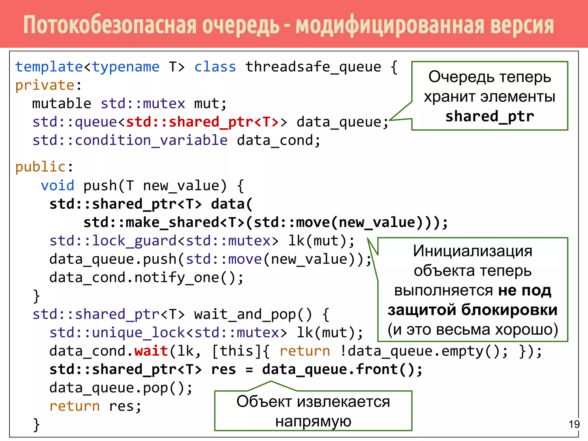 Потокобезопасная очередь - модифицированная версия
template<typename T> class threadsafe_queue {
private:
mutable std::mutex mut;
std::queue<std::shared_ptr<T>> data_queue;
std::condition_variable data_cond;
public:
void push(T new_value) {
std::shared_ptr<T> data(
std::make_shared<T>(std::move(new_value)));
std::lock_guard<std::mutex> lk(mut);
data_queue.push(std::move(new_value));
data_cond.notify_one();
}
std::shared_ptr<T> wait_and_pop() {
std::unique_lock<std::mutex> lk(mut);
data_cond.wait(lk, [this]{ return !data_queue.empty(); });
std::shared_ptr<T> res = data_queue.front();
data_queue.pop();
return res;
}
Очередь теперь
хранит элементы
shared_ptr
Инициализация
объекта теперь
выполняется не под
защитой блокировки
(и это весьма хорошо)
Объект извлекается
напрямую 19
 